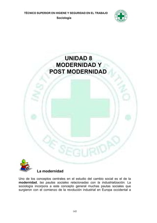TÉCNICO SUPERIOR EN HIGIENE Y SEGURIDAD EN EL TRABAJO
                         Sociología




                        UNIDAD 8
                      MODERNIDAD Y
                    POST MODERNIDAD




            La modernidad

Uno de los conceptos centrales en el estudio del cambio social es el de la
modernidad, las pautas sociales relacionadas con la industrialización. La
sociología incorpora a este concepto general muchas pautas sociales que
surgieron con el comienzo de la revolución industrial en Europa occidental a




                                      145
 