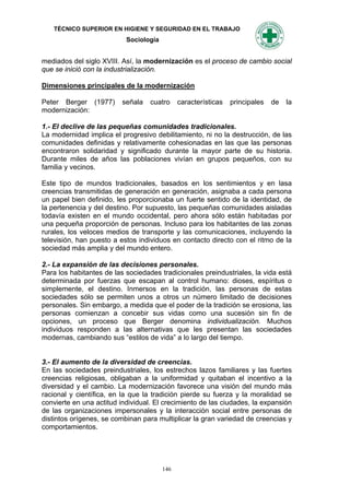 TÉCNICO SUPERIOR EN HIGIENE Y SEGURIDAD EN EL TRABAJO
                           Sociología


mediados del siglo XVIII. Así, la modernización es el proceso de cambio social
que se inició con la industrialización.

Dimensiones principales de la modernización

Peter Berger (1977)       señala   cuatro     características   principales   de   la
modernización:

1.- El declive de las pequeñas comunidades tradicionales.
La modernidad implica el progresivo debilitamiento, ni no la destrucción, de las
comunidades definidas y relativamente cohesionadas en las que las personas
encontraron solidaridad y significado durante la mayor parte de su historia.
Durante miles de años las poblaciones vivían en grupos pequeños, con su
familia y vecinos.

Este tipo de mundos tradicionales, basados en los sentimientos y en lasa
creencias transmitidas de generación en generación, asignaba a cada persona
un papel bien definido, les proporcionaba un fuerte sentido de la identidad, de
la pertenencia y del destino. Por supuesto, las pequeñas comunidades aisladas
todavía existen en el mundo occidental, pero ahora sólo están habitadas por
una pequeña proporción de personas. Incluso para los habitantes de las zonas
rurales, los veloces medios de transporte y las comunicaciones, incluyendo la
televisión, han puesto a estos individuos en contacto directo con el ritmo de la
sociedad más amplia y del mundo entero.

2.- La expansión de las decisiones personales.
Para los habitantes de las sociedades tradicionales preindustriales, la vida está
determinada por fuerzas que escapan al control humano: dioses, espíritus o
simplemente, el destino. Inmersos en la tradición, las personas de estas
sociedades sólo se permiten unos a otros un número limitado de decisiones
personales. Sin embargo, a medida que el poder de la tradición se erosiona, las
personas comienzan a concebir sus vidas como una sucesión sin fin de
opciones, un proceso que Berger denomina individualización. Muchos
individuos responden a las alternativas que les presentan las sociedades
modernas, cambiando sus “estilos de vida” a lo largo del tiempo.


3.- El aumento de la diversidad de creencias.
En las sociedades preindustriales, los estrechos lazos familiares y las fuertes
creencias religiosas, obligaban a la uniformidad y quitaban el incentivo a la
diversidad y el cambio. La modernización favorece una visión del mundo más
racional y científica, en la que la tradición pierde su fuerza y la moralidad se
convierte en una actitud individual. El crecimiento de las ciudades, la expansión
de las organizaciones impersonales y la interacción social entre personas de
distintos orígenes, se combinan para multiplicar la gran variedad de creencias y
comportamientos.




                                        146
 