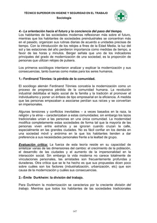 TÉCNICO SUPERIOR EN HIGIENE Y SEGURIDAD EN EL TRABAJO
                           Sociología



4.- La orientación hacia el futuro y la conciencia del paso del tiempo.
Los habitantes de las sociedades modernas reflexionan más sobre el futuro,
mientras que los habitantes de sociedades preindustriales se concentran más
en el pasado, organizan sus rutinas diarias de acuerdo a unidades precisas de
tiempo. Con la introducción de los relojes a fines de la Edad Media, la luz del
sol y las estaciones del año perdieron importancia como medidas de tiempo, a
favor de las horas y minutos. Berger señala que uno de los indicadores
principales del grado de modernización de una sociedad, es la proporción de
personas que utilizan relojes de pulsera.

Los primeros sociólogos intentaron analizar y explicar la modernización y sus
consecuencias, tanto buenas como malas para los seres humanos.

1.- Ferdinand Tönnies: la pérdida de la comunidad.

El sociólogo alemán Ferdinand Tönnies concebía la modernización como un
proceso de progresiva pérdida de la comunidad humana. La revolución
industrial debilitaba el tejido social de la familia y la tradición al promover el
individualismo y poner un énfasis de tipo empresarial en la eficiencia. A medida
que las personas empezaban a asociarse perdían sus raíces y se convertían
en impersonales.

Algunas tensiones y conflictos inevitables – a veces basados en la raza, la
religión y la etnia – caracterizaban a estas comunidades; sin embargo los lazos
tradicionales unían a las personas en una única comunidad. La modernidad
modifica completamente estas sociedades de forma tal que la mayoría de las
personas viven entre extraños y se ignoran cuando cruzan la calle,
especialmente en las grandes ciudades. No es fácil confiar en los demás en
una sociedad móvil y anónima en la que los habitantes tienden a dar
preferencia a sus necesidades personales frente a la lealtad de grupo.

Evaluación crítica: La fuerza de esta teoría reside en su capacidad de
sintetizar varias de las dimensiones del cambio: el crecimiento de la población,
el desarrollo de las ciudades y el aumento de la impersonalidad en la
interacción social. Sin embargo la vida moderna no carece totalmente de
vinculaciones personales, las amistades son frecuentemente profundas y
duraderas. Otra crítica que se le ha hecho es que sus propuestas dicen poco
sobre cuáles son los factores (industrialización, urbanización, etc) que son
causa de la modernización y cuáles sus consecuencias.

2.- Émile Durkheim: la división del trabajo.

Para Durkheim la modernización se caracteriza por la creciente división del
trabajo. Mientras que todos los habitantes de las sociedades tradicionales




                                        147
 