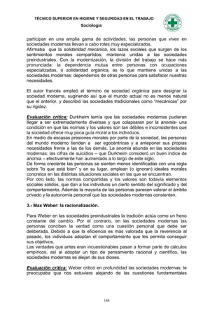TÉCNICO SUPERIOR EN HIGIENE Y SEGURIDAD EN EL TRABAJO
                           Sociología


participan en una amplia gama de actividades, las personas que viven en
sociedades modernas llevan a cabo roles muy especializados.
Afirmaba que la solidaridad mecánica, los lazos sociales que surgen de los
sentimientos morales compartidos, mantenía unidas a las sociedades
preindustriales. Con la modernización, la división del trabajo se hace más
pronunciada: la dependencia mutua entre personas con ocupaciones
especializadas, o solidaridad orgánica, es lo que mantiene unidas a las
sociedades modernas: dependemos de otras personas para satisfacer nuestras
necesidades.

El autor francés empleó el término de sociedad orgánica para designar la
sociedad moderna, sugiriendo así que el mundo actual no es menos natural
que el anterior, y describió las sociedades tradicionales como “mecánicas” por
su rigidez.

Evaluación crítica: Durkheim temía que las sociedades modernas pudieran
llegar a ser extremadamente diversas y que colapsaran por la anomia- una
condición en que las normas y los valores son tan débiles e inconsistentes que
la sociedad ofrece muy poca guía moral a los individuos.
En medio de escasas presiones morales por parte de la sociedad, las personas
del mundo moderno tienden a ser egocéntricas y a anteponer sus propias
necesidades frente a las de los demás. La anomia abunda en las sociedades
modernas; las cifras de suicidios – que Durkheim consideró un buen índice de
anomia – efectivamente han aumentado a lo largo de este siglo.
De forma creciente las personas se sienten menos identificadas con una regla
sobre “lo que está bien” y en su lugar, emplean (o ignoran) ideales morales
concretos en las distintas situaciones sociales en las que se encuentran.
Por otro lado, las normas compartidas y los valores son todavía elementos
sociales sólidos, que dan a los individuos un cierto sentido del significado y del
comportamiento. Además la mayoría de las personas parecen valorar el ámbito
privado y la autonomía personal que las sociedades modernas consienten.

3.- Max Weber: la racionalización.

Para Weber en las sociedades preindustriales la tradición actúa como un freno
constante del cambio. Por el contrario, en las sociedades modernas las
personas conciben la verdad como una cuestión personal que debe ser
deliberada. Debido a que la eficiencia es más valorada que la reverencia al
pasado, los individuos adoptan el comportamiento que les permita conseguir
sus objetivos.
Las verdades que antes eran incuestionables pasan a formar parte de cálculos
empíricos, así al adoptar un tipo de pensamiento racional y científico, las
sociedades modernas se alejan de sus dioses.

Evaluación crítica: Weber criticó en profundidad las sociedades modernas; le
preocupaba que nos estuviera alejando de las cuestiones fundamentales




                                        148
 
