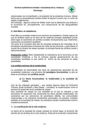 TÉCNICO SUPERIOR EN HIGIENE Y SEGURIDAD EN EL TRABAJO
                           Sociología


relacionadas con el significado y el propósito de la existencia humana. Weber
temía que la racionalización pudiera dañar el espíritu humano con un sinfín de
reglas y reglamentos.
Sin embargo, algunos críticos de Weber creen que la alienación que atribuía a
la burocracia es, principalmente, una consecuencia de las desigualdades
sociales.

4.- Kart Marx: el capitalismo.

Para Marx la sociedad moderna era sinónimo de capitalismo. Estaba seguro de
que el conflicto social en el seno de los sistemas sociales capitalistas pronto
daría lugar al nacimiento de cambios sociales revolucionarios que, finalmente,
conducirían al socialismo igualitario.
Tal como él lo concebía este tipo de sociedad emplearía las maravillas de la
tecnología industrial para enriquecer las vidas de las personas y para liberar al
mundo de la división de clases sociales, la principal fuente de conflicto social y
deshumanización.

Evaluación crítica: Marx subestimaba la importancia de la burocracia en las
sociedades modernas y fue el inmenso aparato gubernamental de las
sociedades socialistas lo que asfixió el ánimo de las personas en estas
sociedades.

Los análisis teóricos de la modernidad.

La sociología ha desarrollado dos tipos de explicaciones generales de las
sociedades modernas; una proviene del paradigma funcionalista, la otra se
basa en el enfoque del conflicto social.

          a) La teoría funcionalista: la modernidad y la sociedad de
             masas.

Uno de los enfoques generales – que adopta algunas ideas de Ferdinand
Tönnies, Émile Durkheim y Max Weber – considera la modernización como el
proceso de desarrollo de la sociedad de masas.
Una sociedad de masas es una sociedad en la que la industria y una
burocracia en expansión han erosionado los lazos sociales tradicionales. Se
caracteriza por las estructuras de parentesco débiles, las comunidades
impersonales y los individuos socialmente atomizados. Al constituir unidades
aisladas en la sociedad de masas, los individuos sienten incertidumbre moral e
impotencia personal.

1.- La masificación de la vida moderna.

La teoría de la sociedad de masas subraya en primer lugar, el aumento del
tamaño de los ámbitos de la vida moderna. Antes de la revolución industrial las




                                        149
 