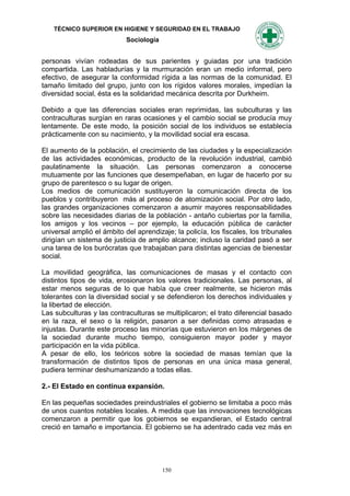 TÉCNICO SUPERIOR EN HIGIENE Y SEGURIDAD EN EL TRABAJO
                            Sociología


personas vivían rodeadas de sus parientes y guiadas por una tradición
compartida. Las habladurías y la murmuración eran un medio informal, pero
efectivo, de asegurar la conformidad rígida a las normas de la comunidad. El
tamaño limitado del grupo, junto con los rígidos valores morales, impedían la
diversidad social, ésta es la solidaridad mecánica descrita por Durkheim.

Debido a que las diferencias sociales eran reprimidas, las subculturas y las
contraculturas surgían en raras ocasiones y el cambio social se producía muy
lentamente. De este modo, la posición social de los individuos se establecía
prácticamente con su nacimiento, y la movilidad social era escasa.

El aumento de la población, el crecimiento de las ciudades y la especialización
de las actividades económicas, producto de la revolución industrial, cambió
paulatinamente la situación. Las personas comenzaron a conocerse
mutuamente por las funciones que desempeñaban, en lugar de hacerlo por su
grupo de parentesco o su lugar de origen.
Los medios de comunicación sustituyeron la comunicación directa de los
pueblos y contribuyeron más al proceso de atomización social. Por otro lado,
las grandes organizaciones comenzaron a asumir mayores responsabilidades
sobre las necesidades diarias de la población - antaño cubiertas por la familia,
los amigos y los vecinos – por ejemplo, la educación pública de carácter
universal amplió el ámbito del aprendizaje; la policía, los fiscales, los tribunales
dirigían un sistema de justicia de amplio alcance; incluso la caridad pasó a ser
una tarea de los burócratas que trabajaban para distintas agencias de bienestar
social.

La movilidad geográfica, las comunicaciones de masas y el contacto con
distintos tipos de vida, erosionaron los valores tradicionales. Las personas, al
estar menos seguras de lo que había que creer realmente, se hicieron más
tolerantes con la diversidad social y se defendieron los derechos individuales y
la libertad de elección.
Las subculturas y las contraculturas se multiplicaron; el trato diferencial basado
en la raza, el sexo o la religión, pasaron a ser definidas como atrasadas e
injustas. Durante este proceso las minorías que estuvieron en los márgenes de
la sociedad durante mucho tiempo, consiguieron mayor poder y mayor
participación en la vida pública.
A pesar de ello, los teóricos sobre la sociedad de masas temían que la
transformación de distintos tipos de personas en una única masa general,
pudiera terminar deshumanizando a todas ellas.

2.- El Estado en continua expansión.

En las pequeñas sociedades preindustriales el gobierno se limitaba a poco más
de unos cuantos notables locales. A medida que las innovaciones tecnológicas
comenzaron a permitir que los gobiernos se expandieran, el Estado central
creció en tamaño e importancia. El gobierno se ha adentrado cada vez más en




                                         150
 