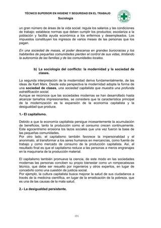 TÉCNICO SUPERIOR EN HIGIENE Y SEGURIDAD EN EL TRABAJO
                           Sociología


un gran número de áreas de la vida social: regula los salarios y las condiciones
de trabajo; establece normas que deben cumplir los productos; escolariza a la
población y facilita ayuda económica a los enfermos y desempleados. Los
impuestos constituyen los ingresos de varios meses de las personas que los
pagan.

En una sociedad de masas, el poder descansa en grandes burocracias y los
habitantes de pequeñas comunidades pierden el control de sus vidas, limitando
la autonomía de las familias y de las comunidades locales.


          b) La sociología del conflicto: la modernidad y la sociedad de
             clases.

La segunda interpretación de la modernidad deriva fundamentalmente, de las
ideas de Kart Marx. Desde esta perspectiva la modernidad adopta la forma de
una sociedad de clases, una sociedad capitalista que muestra una profunda
estratificación social.
Aunque se reconoce que las sociedades modernas se han desarrollado hasta
alcanzar tamaños impresionantes, se considera que la característica principal
de la modernización es la expansión de la economía capitalista y la
desigualdad que produce.

1.- El capitalismo.

Debido a que la economía capitalista persigue incesantemente la acumulación
de beneficios, tanto la producción como el consumo crecen continuamente.
Este egocentrismo erosiona los lazos sociales que una vez fueron la base de
las pequeñas comunidades.
Por otro lado, el capitalismo también favorece la impersonalidad y el
anonimato, al transformar a los seres humanos en mercancías, como fuente de
trabajo y como mercado de consumo de la producción capitalista. Así, el
resultado final es que el capitalismo reduce a las personas a meros engranajes
en la maquinaria de la producción material.

El capitalismo también promueve la ciencia, de este modo en las sociedades
modernas las personas conciben su propio bienestar como un rompecabezas
técnico, que debe ser resuelto por ingenieros y otros expertos, en lugar de
concebirlo como una cuestión de justicia social.
Por ejemplo, la cultura capitalista busca mejorar la salud de sus ciudadanos a
través de la medicina científica, en lugar de la erradicación de la pobreza, que
es una de las causas de la mala salud.

2.- La desigualdad persistente.




                                        151
 