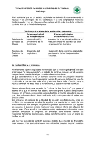 TÉCNICO SUPERIOR EN HIGIENE Y SEGURIDAD EN EL TRABAJO
                           Sociología


Marx sostenía que en un estado capitalista se defendía fundamentalmente la
riqueza y los privilegios de los capitalistas y la élite empresarial mantenía
bastante poder. Hoy en día en muchos países, el 5% más rico de la población
controla más de la mitad de la riqueza.


             Dos interpretaciones de la Modernidad (resumen)
               Proceso principal             Efectos principales
               de modernización              de la modernización
Teoría de la   Industrialización;     Aumento de la escala del ámbito de la
Sociedad de    crecimiento de la      vida; desarrollo del estado y de otras
Masas          burocracia              organizaciones formales.


Teoría de la  Desarrollo del     Expansión de la economía capitalista;
Sociedad de   capitalismo        persistencia de las desigualdades
Clases                           sociales.
_______________________________________________________________


La modernidad y el progreso.

Normalmente ligamos la palabra modernidad con la idea de progreso (del latín
progressus: “ir hacia adelante”), el estado de continua mejora; por el contrario
despreciamos la estabilidad por considerarla estancamiento.
El que consideremos o no un cambio concreto como un progreso depende
fundamentalmente de nuestros propios valores. El aumento del nivel de vida ha
contribuido a que se viva más años y de una forma más cómoda; pero la
riqueza también ha dado paso al materialismo, a costa de la vida espiritual.

Hemos desarrollado una especie de “cultura de los derechos” que pone el
acento en lo que los demás nos deben, pero que ignora nuestras obligaciones
mutuas. En principio, en nuestras sociedades todo el mundo aplaude la idea de
que los individuos deben tener suficiente autonomía para decidir sobre sus
propias vidas.
Sin embargo, el ejercicio de la libertad de elección inevitablemente, entra en
conflicto con las normas sociales de aquellos que mantienen un modo de vida
más tradicional. Por ejemplo, las personas pueden decidir convivir con alguien
sin casarse, o pueden preferir mantener una relación íntima con alguien del
mismo sexo. Para aquellos que adoptan estas decisiones individuales, estos
cambios simbolizan el progreso; sin embargo, para quienes valoran las
relaciones familiares tradicionales, estas transformaciones son un signo de
declive social.

Las nuevas tecnologías también suscitan debate. Los medios de transporte
más veloces y las comunicaciones más eficientes pueden mejorar nuestras




                                        152
 