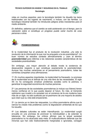 TÉCNICO SUPERIOR EN HIGIENE Y SEGURIDAD EN EL TRABAJO
                           Sociología


vidas en muchos aspectos; pero la tecnología también ha disuelto los lazos
tradicionales con los lugares de nacimiento, e incluso, con las familias. La
tecnología industrial también ha introducido peligros antes inexistentes para el
medio ambiente.

En definitiva, sabemos que el cambio se está acelerando con el tiempo, pero la
valoración sobre si constituye un progreso puede variar mucho de unas
personas a otras.




           POSMODERNIDAD


Si la modernidad fue el producto de la revolución industrial, ¿ha sido la
revolución de la información la que nos ha empujado a la era posmoderna?. Un
buen número de estudios contesta afirmativamente y usan el término
posmodernidad para referirse a las relaciones sociales características de las
sociedades posindustriales.

Sin embargo, una mayor atención al debate revela la existencia de
desacuerdos respecto a qué constituye exactamente la posmodernidad.
Aunque hay muchas variaciones en el pensamiento posmoderno, todas las
corrientes comparten cinco afirmaciones:

1º- En muchos aspectos importantes, la modernidad ha fracasado. La promesa
de la modernidad era el disfrute de una vida libre de las necesidades. El siglo
XX no ha conseguido erradicar problemas sociales como la pobreza, o
garantizar la seguridad económica de muchas personas.

2º- Las personas de las sociedades posmodernas (e incluso sus líderes) tienen
menos confianza en lo que pueda deparar el futuro. Es más, el tremendo
optimismo que invadió a la sociedad con el comienzo de la era moderna hace
más de un siglo, ha sido sustituido por el pesimismo de una mayoría de adultos
que creen que su vida está empeorando.

3º- La ciencia ya no tiene las respuestas. La crítica posmoderna afirma que la
ciencia ha creado más problemas (como la degradación ambiental) de los que
ha resuelto.

4º- Los debates culturales se están intensificando. La modernidad surgió
envuelta en una promesa de promover la individualidad y de extender la
tolerancia. Sin embargo, los críticos afirman que la actual sociedad
posmoderna no ha alcanzado esta meta. El multiculturalismo defiende que las
minorías que han sido tradicionalmente marginadas e ignoradas, consigan




                                        153
 