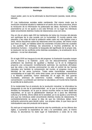 TÉCNICO SUPERIOR EN HIGIENE Y SEGURIDAD EN EL TRABAJO
                            Sociología


mayor poder, pero no se ha eliminado la discriminación (sexista, racial, étnica,
laboral).

5º- Las instituciones sociales están cambiando. Del mismo modo que la
revolución industrial situaba lo material en el centro de la vida productiva, ahora
la revolución de la información ha potenciado las ideas. Asimismo, la familia
posmoderna ya no se ajusta a una sola fórmula: en su lugar los individuos
están encontrando distintos modos de relacionarse unos con otros.

Hoy en día en pleno siglo XXI los habitantes de todos los rincones del planeta
son partícipes de lo que sucede con la humanidad. El mundo parece más
pequeño y las vidas de toda la población están cada vez más ligadas unas a
otras. Ahora discutimos sobre las relaciones entre los países, del mismo modo
que hace un siglo, se hablaba sobre los crecientes vínculos entre las ciudades
y los pueblos. Sin embargo, las soluciones a muchos problemas de la
existencia humana – incluyendo la búsqueda del significado de la propia vida,
la resolución de los conflictos entre distintas sociedades y la erradicación de la
pobreza – no se han alcanzado.


En el siglo XVIII se inaugura la era del progreso: la Ilustración buscaba romper
con la historia y la tradición. Junto con los descubrimientos científicos
proliferaron las doctrinas de igualdad y libertad. La fe en la inteligencia
proponía una concepción increíblemente optimista; los escritores afirmaban
que las artes y las ciencias promoverían no sólo el control de las fuerzas
naturales sino también la comprensión del mundo, el progreso moral y la
felicidad de los seres humanos. Todas estas maravillosas expectativas
consolidadas en el siglo XIX, entre otras cosas, por el imperialismo económico
y la filosofía positivista, fueron destruidas en el siglo XX: dos guerras
mundiales, amenaza de exterminio nuclear, militarismo, campos de
concentración. La ambición por dominar la naturaleza y el mundo tenía implícita
la semilla de la destrucción.

Si la modernidad fue el producto de la revolución industrial, la informática ha
inaugurado la era de la posmodernidad en la que la promesa de progreso
ilimitado ha fracasado, en la que la ciencia muchas veces no tiene todas las
respuestas, en la que la globalización destruye de a poco las diferentes
culturas y la familia, otrora célula de la sociedad, ya no se ajusta a una fórmula
sino que los individuos están encontrando distintos modos de relacionarse. Y
contradictoriamente se apoya la idea de que los individuos deben tener
suficiente autonomía para decidir sobre sus propias vidas, lo que hace que el
individualismo sea otro producto de la época.

Es real que el mejoramiento del nivel de vida ha contribuido, en los últimos dos
siglos, a aumentar la expectativa de vida y la comodidad, pero, al mismo
tiempo, la abundancia ha dado lugar al materialismo a costa de la vida




                                         154
 
