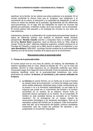 TÉCNICO SUPERIOR EN HIGIENE Y SEGURIDAD EN EL TRABAJO
                           Sociología


espiritual, de la familia, de los valores que antes sostenían a la sociedad. En el
mundo occidental la ciencia hace que el “progreso” sea vertiginoso y el
crecimiento de la cultura, la educación y la capacidad de adaptación no sea la
misma en todos los estratos de la sociedad, agudizándose así las diferencias
socio-económicas. En el siglo XXI los habitantes de todos los rincones del
planeta son partícipes, a distintos niveles, de lo que sucede con la humanidad.
El mundo parece más pequeño y sin embargo los vínculos no son cada vez
más estrechos.

Intentaremos abordar la problemática de modernidad-posmodernidad desde la
óptica de diferentes autores, que analizan la situación desde diversas
perspectivas: Nicolás Casullo (escritor y ensayista) hace un análisis político
del tema; Beatriz Sarlo (argentina, nació en Buenos Aires en 1942, dirige la
revista “Punto de vista”; referente intelectual argentina, enseñó Literatura en la
Facultad de Filosofía y Letras de la UBA) acerca la óptica a la Argentina y con
Jean Boudrillard (1929-2007, sociólogo francés analista de la posmodernidad)
veremos uno de los temas cruciales de la época que es el consumismo.

                    Discusiones sobre la posmodernidad

1.- Temas de la posmodernidad.

El mundo actual vive en una crisis de valores, de sistema, de identidades. El
sistema capitalista está en crisis. Desde la década del ´70 y con la crisis del
petróleo, terminó la onda expansiva de un desarrollo sostenido que había
comenzado luego de la Segunda Guerra Mundial. Entre los grandes temas que
podemos identificar como de la posmodernidad tomaremos tres como
parámetros de análisis: la técnica, el narcisismo y las nuevas actitudes de
la época.

          a. La técnica en primer término, es un medio por el cual el hombre
             es sacado fuera de la producción. La fuerza de trabajo que hasta
             ahora estaba altamente valorizada pasa a estar condicionada por
             el acceso o no a la formación especializada. La que sabe es la
             máquina que puede ser un instrumento del hombre o el hombre
             convertirse en un esclavo de la máquina. Nunca hubo un
             desarrollo técnico semejante en la historia de la humanidad. El
             hombre en esta sociedad técnica se convierte en el “hombre
             mecánico”. Es la emergencia de un tiempo cultural de
             reconversión tecnológica y de revolución tecnológica. Esto es el
             reemplazo colosal del hombre por la máquina. Esta reconversión
             está mas allá de la intervención del Estado, produce verdaderas
             mutaciones ante las cuales las políticas de izquierda y las
             progresistas no encuentran respuestas.




                                        155
 