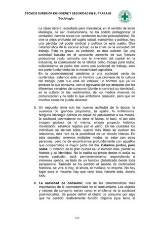 TÉCNICO SUPERIOR EN HIGIENE Y SEGURIDAD EN EL TRABAJO
                     Sociología


        La clase obrera, explotada pero mesiánica, en el sentido de tener
        ideología, de ser revolucionaria, no ha podido protagonizar el
        verdadero cambio social (un verdadero mundo poscapitalista). Se
        vive la crisis profunda del sujeto social, económico y político, hay
        una pérdida del poder sindical y político de este sujeto. Otra
        característica de la escena actual, es la crisis de la sociedad del
        trabajo. Esto es grave, es profundo, es más cultural. De una
        sociedad basada en el constante aumento de sus fuerzas
        productivas (esto coincidía con la inversión del capital en la
        industria), la cosmovisión de la fábrica como trabajo para todos;
        culturalmente se podía leer como una sociedad de trabajo, esto
        era parte fundamental de la modernidad capitalista.
        En la posmodernidad asistimos a una sociedad vacía de
        contenidos, estamos ante un hombre que proviene de la cultura
        del trabajo, pero que está sin empleo; un hombre que ya no
        produce lo que consume, con el agravante de ser atrapado por las
        diferentes variables del consumo (donde encontrará su identidad),
        en la cultura de las vestimentas, de los medios masivos de
        comunicación y de todo lo que ambiciona consumir, pero que en
        muchos casos no puede alcanzar.

     b. Un segundo tema son las nuevas actitudes de la época: la
        ausencia de grandes propósitos, la apatía, la indiferencia.
        Ninguna ideología política es capaz de entusiasmar a las masas,
        la sociedad posmoderna no tiene ni ídolos, ni tabú, ni tan sólo
        imagen gloriosa de sí misma, ningún proyecto histórico
        movilizador, estamos regidos por el vacío. En las ciudades los
        individuos se sienten solos, cuanto más libres se vuelven las
        relaciones, más rara es la posibilidad de un vínculo intenso. En
        esta sociedad tenemos múltiples modos de estar con otras
        personas, pero no de encontrarnos profundamente con aquellos
        que compartimos la mayor parte del día. Estamos juntos, pero
        solos. El hombre en la gran ciudad es un número mas, pierde su
        historia y su identidad. No lo habita su propio deseo ni actúa su
        interés particular, está permanentemente respondiendo a
        intereses ajenos, se trata de un hombre globalizado desde toda
        perspectiva. También se ha perdido el sentido de continuidad
        histórica, se vive el hoy, el ahora, el mañana no importa. No hay
        lugar para el misterio: hay que verlo todo, hacerlo todo, decirlo
        todo.

     c. La sociedad de consumo: una de las características más
        importantes de la posmodernidad es el consumismo. Los objetos
        y valores de consumo serían como el emblema de la sociedad
        post-industrial. Se puede definir el objeto de consumo por algo
        que ha perdido relativamente función objetiva (que tenía el




                                  156
 