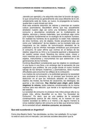 TÉCNICO SUPERIOR EN HIGIENE Y SEGURIDAD EN EL TRABAJO
                           Sociología


             utensilio por ejemplo) y ha adquirido más bien la función de signo;
             lo que consumimos es generalmente otra cosa diferente de lo útil,
             simplemente está de moda, es nuevo, la propaganda es buena,
             queda bien o será mirado por otros.
             Ante esta evidente distorsión de valores y creencias en nuestra
             cultura posmoderna, Baudrillard afirma que hay actualmente
             alrededor nuestro algo así como una fantástica evidencia de
             consumo y abundancia constituida por la multiplicación de
             objetos, servicios y bienes materiales, que constituye algo como
             una mutación fundamental en la ecología de la especie humana.
             En realidad los hombres de la opulencia no están más rodeados
             de otros hombres, sino de objetos. Existe actualmente algo así
             como una “celebración” de los objetos y se ha montado toda una
             maquinaria en los medios de comunicación alrededor de la
             publicidad y de los infinitos mensajes simbólicos que promueven
             el consumo. El autor afirma que vivimos en el tiempo de los
             objetos: seguimos su ritmo y su incesante aparecer y desaparecer
             de nuestro campo visual. Nosotros los vemos nacer, crecer y
             morir mientras que en todas las civilizaciones anteriores, eran los
             objetos, instrumentos y monumentos los que sobrevivían a las
             generaciones de los hombres.
             Continúa Baudrillard considerando que los objetos no constituyen
             ni una fauna ni una flora y sin embargo dan la sensación de una
             vegetación que prolifera, de una jungla donde el nuevo hombre
             salvaje de los tiempos modernos y posmodernos, tiene muchas
             dificultades para encontrar los reflejos de la civilización.
             Los medios de comunicación y la publicidad generan la necesidad
             que promueve el consumo; es un proceso que funciona por la
             seducción en el que los individuos adoptan sin dudarlo, los
             objetos, las modas, las formas de vacaciones, las ideologías, las
             guerras y las creencias. Hay libertad para elegir, pero todos
             elegimos lo mismo, todos estamos condicionados de la misma
             manera para esa elección, que tiende a la reproducción segura
             del sistema.
             La sociedad de consumo no produce más mitos porque ella es su
             propio mito, afirma Baudrillar en su libro “La Sociedad de
             Consumo”. Es decir, que es una palabra de la sociedad
             contemporánea acerca de ella misma, es la manera en que
             nuestra sociedad se define a sí misma y de alguna manera la
             única realidad objetiva del consumo es la idea que tenemos todos
             de la sociedad actual: mientras consume, se consume.

Que está sucediendo en Argentina?

Como dice Beatriz Sarlo: “las identidades, se dice, han estallado. En su lugar
no está el vacío sino el mercado. Las ciencias sociales descubren que la




                                        157
 