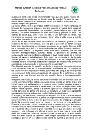 TÉCNICO SUPERIOR EN HIGIENE Y SEGURIDAD EN EL TRABAJO
                           Sociología


ciudadanía también se ejerce en el mercado y que quien no puede realizar allí
sus transacciones queda, por así decirlo, fuera del mundo”. Y a partir de esta
afirmación se pregunta acerca de varios temas que son fundamentales en
nuestro tiempo, en Argentina.
La autora afirma que si bien todos estamos hablando el mismo lenguaje, el
lenguaje del mercado se impone y siempre estamos en busca de lo nuevo, el
deseo inagotable, insatisfecho, que cuando logramos adquirir ese objeto tan
deseado, se vuelve indeseable ya antes de tocarlo y pierden su alma. Tan
distinto de aquel que, como obras de arte, o una colección de libros, nos
transmiten un mensaje, nos enriquecen, tienen alma o vida propia y cuanto
más viejos, más valor tienen.
Afirma en su estudio que somos una sociedad de consumo guiada por una
colección de actos consumistas, tan sólo por la posesión de tener, aunque
luego esas adquisiciones permanezcan guardadas en un cajón. Siempre está
ahí el mercado, esperándonos, un espacio universal y libre dispuesto a darnos.
Beatriz Sarlo afirma: “La Argentina como casi todo Occidente, vive en una
creciente homogeneización cultural, donde la pluralidad de ofertas no
compensa la pobreza de ideales colectivos, y cuyo rasgo básico es el mismo
tiempo, el extremo individualismo. Este rasgo se evidencia en la llamada
“cultura juvenil” tal como la define el mercado y en un imaginario social
habitado por dos fantasmas: la libertad de elección sin límites como afirmación
abstracta de individualidad y el individualismo programado”.
Esta libertad absoluta de elección sin límite promueve la idea que satisfacer
todas las necesidades es un acto de libertad y diferenciación. La mayoría de
las sociedades han reproducido mitos, conductas, etc, porque de ello depende
su continuidad. Esta sociedad reproduce el ejercicio de la autonomía de los
sujetos y en esa libertad absoluta de elección basa la homogeneización
cultural.
Respecto a la ciudad, la autora denuncia con énfasis que allí donde existía un
centro con monumentos, calles peatonales, cines, teatros, un centro al que era
tomado como una salida nocturna, o como un paseo en días feriados, un centro
alegre, hoy la gente pertenece a barrios ricos que tienen su propio centro, más
limpios, mejor vigilados, donde ir al centro significa ir al shopping center. El
centro comercial es como una ciudad en miniatura, un lugar que representa
nuevas costumbres y no tiene que rendir tributo a las tradiciones.
El shopping es todo futuro, constituye un espacio donde se practican nuevos
hábitos, donde la historia está ausente. Un lugar donde los pobres acuden los
fines de semana a mirar lo que no pueden consumir. El shopping es el lugar
donde la posmodernidad pone su marca y se impone a gran velocidad.
Propone el tema del cuerpo como otro espacio donde se juegan los nuevos
valores vaciados de la posmodernidad y se pregunta qué pasa con el mercado,
en el cual los lifting corren a gran velocidad, en el que diseñamos nuestros
cuerpos y nos entregan una eterna juventud en la que hoy la vejez está
prohibida, donde las personas mayores ya no forman parte de este mundo
como si fueran objetos de desecho. Esta imagen estereotipada ha generado
patologías graves en los adolescentes como la bulimia y anorexia, en un




                                        158
 