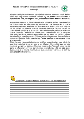 TÉCNICO SUPERIOR EN HIGIENE Y SEGURIDAD EN EL TRABAJO
                          Sociología


esfuerzo vano por coincidir con los modelos estéticos de moda. Y con Beatriz
Sarlo nos preguntamos nosotros también “¿Qué pasará con nosotros si
logramos no sólo prolongar la vida, sino sencillamente abolir la muerte?”.

Al ubicarnos frente a la posmodernidad sólo podemos percibir una sensación
de incertidumbre. En todo caso hoy estamos en una sociedad en la que el
sistema capitalista ha terminado por establecerse si no en todos, en la mayoría
de los países del planeta. Con el desarrollo industrial, de los medios de
comunicación masiva y la tecnología, hemos ido transformándonos en lo que
hoy se denomina “sociedad de masas”, cuyo imperativo ha sido el consumo.
Las personas no se sientes convocadas por las ideas de Nación, valores
tradicionales u otras banderas. Evidentemente este aparente desinterés tiene
que ver con la caída de los paradigmas. Parece que hoy el ser humano ya no
cree en nada.
El ser humano ha necesitado siempre justificar su existencia y para ello le ha
sido imprescindible creer en algo o en Alguien. Es posible que en este
momento que parece caótico, el hombre moderno tan “racional” y que hoy se
pone a reflexionar a través del discurso posmoderno, esté en todo caso,
buscándose a sí mismo, reformulando sus principios y volviendo a abrir su
sensibilidad frente a la vida.




      Describa las características de la modernidad y la posmodernidad
_______________________________________________________________
_______________________________________________________________
_______________________________________________________________
_______________________________________________________________
_______________________________________________________________
_______________________________________________________________
_______________________________________________________________
_______________________________________________________________




                                       159
 