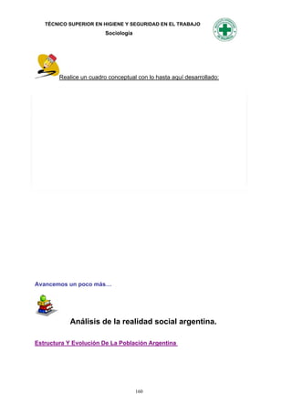 TÉCNICO SUPERIOR EN HIGIENE Y SEGURIDAD EN EL TRABAJO
                         Sociología




        Realice un cuadro conceptual con lo hasta aquí desarrollado:




Avancemos un poco más…




            Análisis de la realidad social argentina.

Estructura Y Evolución De La Población Argentina




                                      160
 
