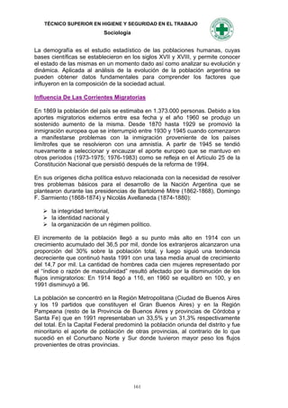 TÉCNICO SUPERIOR EN HIGIENE Y SEGURIDAD EN EL TRABAJO
                           Sociología


La demografía es el estudio estadístico de las poblaciones humanas, cuyas
bases científicas se establecieron en los siglos XVII y XVIII, y permite conocer
el estado de las mismas en un momento dado así como analizar su evolución y
dinámica. Aplicada al análisis de la evolución de la población argentina se
pueden obtener datos fundamentales para comprender los factores que
influyeron en la composición de la sociedad actual.

Influencia De Las Corrientes Migratorias

En 1869 la población del país se estimaba en 1.373.000 personas. Debido a los
aportes migratorios externos entre esa fecha y el año 1960 se produjo un
sostenido aumento de la misma. Desde 1870 hasta 1929 se promovió la
inmigración europea que se interrumpió entre 1930 y 1945 cuando comenzaron
a manifestarse problemas con la inmigración proveniente de los países
limítrofes que se resolvieron con una amnistía. A partir de 1945 se tendió
nuevamente a seleccionar y encauzar el aporte europeo que se mantuvo en
otros períodos (1973-1975; 1976-1983) como se refleja en el Artículo 25 de la
Constitución Nacional que persistió después de la reforma de 1994.

En sus orígenes dicha política estuvo relacionada con la necesidad de resolver
tres problemas básicos para el desarrollo de la Nación Argentina que se
plantearon durante las presidencias de Bartolomé Mitre (1862-1868), Domingo
F. Sarmiento (1868-1874) y Nicolás Avellaneda (1874-1880):

    la integridad territorial,
    la identidad nacional y
    la organización de un régimen político.

El incremento de la población llegó a su punto más alto en 1914 con un
crecimiento acumulado del 36,5 por mil, donde los extranjeros alcanzaron una
proporción del 30% sobre la población total, y luego siguió una tendencia
decreciente que continuó hasta 1991 con una tasa media anual de crecimiento
del 14,7 por mil. La cantidad de hombres cada cien mujeres representado por
el “índice o razón de masculinidad” resultó afectado por la disminución de los
flujos inmigratorios: En 1914 llegó a 116, en 1960 se equilibró en 100, y en
1991 disminuyó a 96.

La población se concentró en la Región Metropolitana (Ciudad de Buenos Aires
y los 19 partidos que constituyen el Gran Buenos Aires) y en la Región
Pampeana (resto de la Provincia de Buenos Aires y provincias de Córdoba y
Santa Fe) que en 1991 representaban un 33,5% y un 31,3% respectivamente
del total. En la Capital Federal predominó la población oriunda del distrito y fue
minoritario el aporte de población de otras provincias, al contrario de lo que
sucedió en el Conurbano Norte y Sur donde tuvieron mayor peso los flujos
provenientes de otras provincias.




                                        161
 