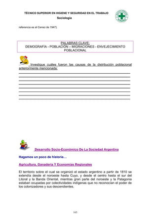 TÉCNICO SUPERIOR EN HIGIENE Y SEGURIDAD EN EL TRABAJO
                               Sociología


referencia es el Censo de 1947).




                       PALABRAS CLAVE:
     DEMOGRAFÍA - POBLACIÓN – MIGRACIONES - ENVEJECIMIENTO
                         POBLACIONAL



        Investigue cuáles fueron las causas de la distribución poblacional
anteriormente mencionada:
_______________________________________________________________
_______________________________________________________________
_______________________________________________________________
_______________________________________________________________
_______________________________________________________________
_______________________________________________________________
_______________________________________________________________
_______________________________________________________________




             Desarrollo Socio-Económico De La Sociedad Argentina

Hagamos un poco de historia…

Agricultura, Ganadería Y Economías Regionales

El territorio sobre el cual se organizó el estado argentino a partir de 1810 se
extendía desde el noroeste hasta Cuyo, y desde el centro hasta el sur del
Litoral y la Banda Oriental, mientras gran parte del noroeste y la Patagonia
estaban ocupadas por colectividades indígenas que no reconocían el poder de
los colonizadores y sus descendientes.




                                            165
 