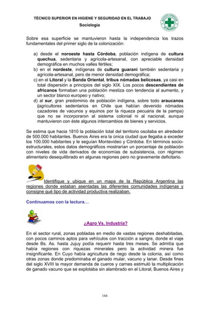 TÉCNICO SUPERIOR EN HIGIENE Y SEGURIDAD EN EL TRABAJO
                           Sociología


Sobre esa superficie se mantuvieron hasta la independencia los trazos
fundamentales del primer siglo de la colonización:

   a) desde el noroeste hasta Córdoba, población indígena de cultura
     quechua, sedentaria y agrícola-artesanal, con apreciable densidad
     demográfica en muchos valles fértiles;
   b) en el nordeste, indígenas de cultura guaraní también sedentaria y
     agrícola-artesanal, pero de menor densidad demográfica;
   c) en el Litoral y la Banda Oriental, tribus nómadas belicosas, ya casi en
     total dispersión a principios del siglo XIX. Los pocos descendientes de
     africanos formaban una población mestiza con tendencia al aumento, y
     un sector blanco europeo y nativo;
   d) al sur, gran predominio de población indígena, sobre todo araucanos
     (agricultores sedentarios en Chile que habían devenido nómades
     cazadores de vacunos y equinos por la riqueza pecuaria de la pampa)
     que no se incorporaron al sistema colonial ni al nacional, aunque
     mantuvieron con éste algunos intercambios de bienes y servicios.

Se estima que hacia 1810 la población total del territorio oscilaba en alrededor
de 500.000 habitantes. Buenos Aires era la única ciudad que llegaba a exceder
los 100.000 habitantes y le seguían Montevideo y Córdoba. En términos socio-
estructurales, estos datos demográficos mostrarían un porcentaje de población
con niveles de vida derivados de economías de subsistencia, con régimen
alimentario desequilibrado en algunas regiones pero no gravemente deficitario.




        Identifique y ubique en un mapa de la República Argentina las
regiones donde estaban asentadas las diferentes comunidades indígenas y
consigne qué tipo de actividad productiva realizaban.

Continuamos con la lectura…



                             ¿Agro Vs. Industria?

En el sector rural, zonas pobladas en medio de vastas regiones deshabitadas,
con pocos caminos aptos para vehículos con tracción a sangre, donde el viaje
desde Bs. As. hasta Jujuy podía requerir hasta tres meses. Se admitía que
había regiones con riquezas minerales pero la actividad minera fue
insignificante. En Cuyo había agricultura de riego desde la colonia, así como
otras zonas donde predominaba el ganado mular, vacuno y lanar. Desde fines
del siglo XVIII la mayor demanda de cueros y carnes estimuló la multiplicación
de ganado vacuno que se explotaba sin alambrado en el Litoral, Buenos Aires y




                                        166
 