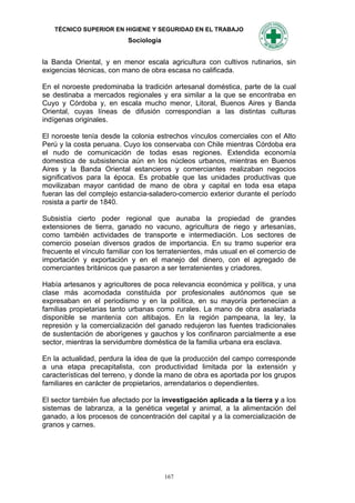 TÉCNICO SUPERIOR EN HIGIENE Y SEGURIDAD EN EL TRABAJO
                           Sociología


la Banda Oriental, y en menor escala agricultura con cultivos rutinarios, sin
exigencias técnicas, con mano de obra escasa no calificada.

En el noroeste predominaba la tradición artesanal doméstica, parte de la cual
se destinaba a mercados regionales y era similar a la que se encontraba en
Cuyo y Córdoba y, en escala mucho menor, Litoral, Buenos Aires y Banda
Oriental, cuyas líneas de difusión correspondían a las distintas culturas
indígenas originales.

El noroeste tenía desde la colonia estrechos vínculos comerciales con el Alto
Perú y la costa peruana. Cuyo los conservaba con Chile mientras Córdoba era
el nudo de comunicación de todas esas regiones. Extendida economía
domestica de subsistencia aún en los núcleos urbanos, mientras en Buenos
Aires y la Banda Oriental estancieros y comerciantes realizaban negocios
significativos para la época. Es probable que las unidades productivas que
movilizaban mayor cantidad de mano de obra y capital en toda esa etapa
fueran las del complejo estancia-saladero-comercio exterior durante el período
rosista a partir de 1840.

Subsistía cierto poder regional que aunaba la propiedad de grandes
extensiones de tierra, ganado no vacuno, agricultura de riego y artesanías,
como también actividades de transporte e intermediación. Los sectores de
comercio poseían diversos grados de importancia. En su tramo superior era
frecuente el vínculo familiar con los terratenientes, más usual en el comercio de
importación y exportación y en el manejo del dinero, con el agregado de
comerciantes británicos que pasaron a ser terratenientes y criadores.

Había artesanos y agricultores de poca relevancia económica y política, y una
clase más acomodada constituida por profesionales autónomos que se
expresaban en el periodismo y en la política, en su mayoría pertenecían a
familias propietarias tanto urbanas como rurales. La mano de obra asalariada
disponible se mantenía con altibajos. En la región pampeana, la ley, la
represión y la comercialización del ganado redujeron las fuentes tradicionales
de sustentación de aborígenes y gauchos y los confinaron parcialmente a ese
sector, mientras la servidumbre doméstica de la familia urbana era esclava.

En la actualidad, perdura la idea de que la producción del campo corresponde
a una etapa precapitalista, con productividad limitada por la extensión y
características del terreno, y donde la mano de obra es aportada por los grupos
familiares en carácter de propietarios, arrendatarios o dependientes.

El sector también fue afectado por la investigación aplicada a la tierra y a los
sistemas de labranza, a la genética vegetal y animal, a la alimentación del
ganado, a los procesos de concentración del capital y a la comercialización de
granos y carnes.




                                        167
 