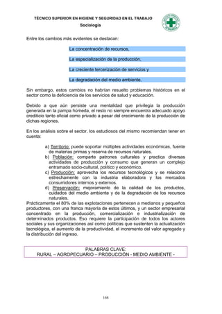 TÉCNICO SUPERIOR EN HIGIENE Y SEGURIDAD EN EL TRABAJO
                           Sociología


Entre los cambios más evidentes se destacan:

                     La concentración de recursos,

                     La especialización de la producción,

                     La creciente tercerización de servicios y

                     La degradación del medio ambiente.

Sin embargo, estos cambios no habrían resuelto problemas históricos en el
sector como la deficiencia de los servicios de salud y educación.

Debido a que aún persiste una mentalidad que privilegia la producción
generada en la pampa húmeda, el resto no siempre encuentra adecuado apoyo
crediticio tanto oficial como privado a pesar del crecimiento de la producción de
dichas regiones.

En los análisis sobre el sector, los estudiosos del mismo recomiendan tener en
cuenta:

           a) Territorio: puede soportar múltiples actividades económicas, fuente
             de materias primas y reserva de recursos naturales.
           b) Población: comparte patrones culturales y practica diversas
             actividades de producción y consumo que generan un complejo
             entramado socio-cultural, político y económico.
           c) Producción: aprovecha los recursos tecnológicos y se relaciona
             estrechamente con la industria elaboradora y los mercados
             consumidores internos y externos.
           d) Preservación: mejoramiento de la calidad de los productos,
             cuidados del medio ambiente y de la degradación de los recursos
             naturales.
Prácticamente el 80% de las explotaciones pertenecen a medianos y pequeños
productores, con una franca mayoría de estos últimos, y un sector empresarial
concentrado en la producción, comercialización e industrialización de
determinados productos. Eso requiere la participación de todos los actores
sociales y sus organizaciones así como políticas que sustenten la actualización
tecnológica, el aumento de la productividad, el incremento del valor agregado y
la distribución del ingreso.


                      PALABRAS CLAVE:
     RURAL – AGROPECUARIO – PRODUCCIÓN - MEDIO AMBIENTE -




                                        168
 