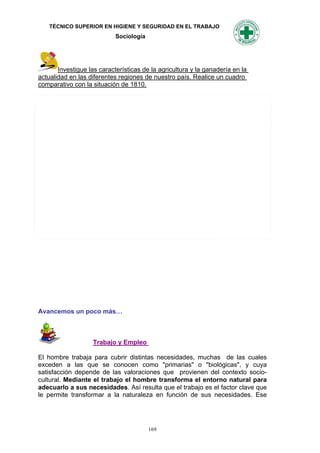 TÉCNICO SUPERIOR EN HIGIENE Y SEGURIDAD EN EL TRABAJO
                            Sociología




       Investigue las características de la agricultura y la ganadería en la
actualidad en las diferentes regiones de nuestro país. Realice un cuadro
comparativo con la situación de 1810.




Avancemos un poco más…



                   Trabajo y Empleo

El hombre trabaja para cubrir distintas necesidades, muchas de las cuales
exceden a las que se conocen como "primarias" o "biológicas", y cuya
satisfacción depende de las valoraciones que provienen del contexto socio-
cultural. Mediante el trabajo el hombre transforma el entorno natural para
adecuarlo a sus necesidades. Así resulta que el trabajo es el factor clave que
le permite transformar a la naturaleza en función de sus necesidades. Ese




                                         169
 