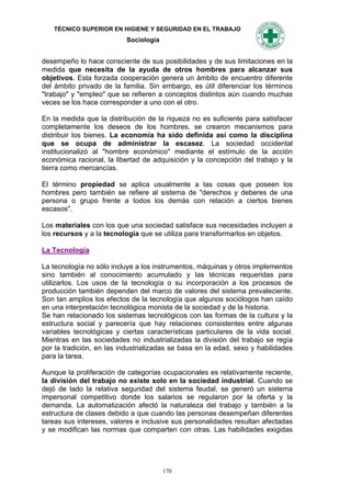TÉCNICO SUPERIOR EN HIGIENE Y SEGURIDAD EN EL TRABAJO
                           Sociología


desempeño lo hace consciente de sus posibilidades y de sus limitaciones en la
medida que necesita de la ayuda de otros hombres para alcanzar sus
objetivos. Esta forzada cooperación genera un ámbito de encuentro diferente
del ámbito privado de la familia. Sin embargo, es útil diferenciar los términos
"trabajo" y "empleo" que se refieren a conceptos distintos aún cuando muchas
veces se los hace corresponder a uno con el otro.

En la medida que la distribución de la riqueza no es suficiente para satisfacer
completamente los deseos de los hombres, se crearon mecanismos para
distribuir los bienes. La economía ha sido definida así como la disciplina
que se ocupa de administrar la escasez. La sociedad occidental
institucionalizó al "hombre económico" mediante el estímulo de la acción
económica racional, la libertad de adquisición y la concepción del trabajo y la
tierra como mercancías.

El término propiedad se aplica usualmente a las cosas que poseen los
hombres pero también se refiere al sistema de "derechos y deberes de una
persona o grupo frente a todos los demás con relación a ciertos bienes
escasos".

Los materiales con los que una sociedad satisface sus necesidades incluyen a
los recursos y a la tecnología que se utiliza para transformarlos en objetos.

La Tecnología

La tecnología no sólo incluye a los instrumentos, máquinas y otros implementos
sino también al conocimiento acumulado y las técnicas requeridas para
utilizarlos. Los usos de la tecnología o su incorporación a los procesos de
producción también dependen del marco de valores del sistema prevaleciente.
Son tan amplios los efectos de la tecnología que algunos sociólogos han caído
en una interpretación tecnológica monista de la sociedad y de la historia.
Se han relacionado los sistemas tecnológicos con las formas de la cultura y la
estructura social y parecería que hay relaciones consistentes entre algunas
variables tecnológicas y ciertas características particulares de la vida social.
Mientras en las sociedades no industrializadas la división del trabajo se regía
por la tradición, en las industrializadas se basa en la edad, sexo y habilidades
para la tarea.

Aunque la proliferación de categorías ocupacionales es relativamente reciente,
la división del trabajo no existe solo en la sociedad industrial. Cuando se
dejó de lado la relativa seguridad del sistema feudal, se generó un sistema
impersonal competitivo donde los salarios se regularon por la oferta y la
demanda. La automatización afectó la naturaleza del trabajo y también a la
estructura de clases debido a que cuando las personas desempeñan diferentes
tareas sus intereses, valores e inclusive sus personalidades resultan afectadas
y se modifican las normas que comparten con otras. Las habilidades exigidas




                                        170
 