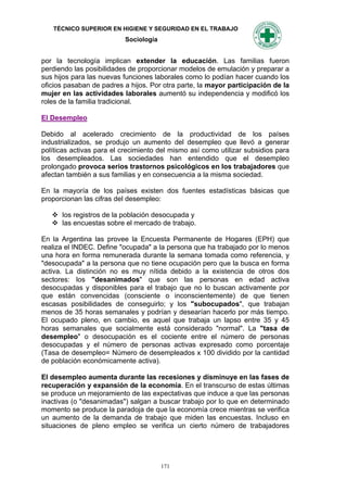TÉCNICO SUPERIOR EN HIGIENE Y SEGURIDAD EN EL TRABAJO
                           Sociología


por la tecnología implican extender la educación. Las familias fueron
perdiendo las posibilidades de proporcionar modelos de emulación y preparar a
sus hijos para las nuevas funciones laborales como lo podían hacer cuando los
oficios pasaban de padres a hijos. Por otra parte, la mayor participación de la
mujer en las actividades laborales aumentó su independencia y modificó los
roles de la familia tradicional.

El Desempleo

Debido al acelerado crecimiento de la productividad de los países
industrializados, se produjo un aumento del desempleo que llevó a generar
políticas activas para el crecimiento del mismo así como utilizar subsidios para
los desempleados. Las sociedades han entendido que el desempleo
prolongado provoca serios trastornos psicológicos en los trabajadores que
afectan también a sus familias y en consecuencia a la misma sociedad.

En la mayoría de los países existen dos fuentes estadísticas básicas que
proporcionan las cifras del desempleo:

    los registros de la población desocupada y
    las encuestas sobre el mercado de trabajo.

En la Argentina las provee la Encuesta Permanente de Hogares (EPH) que
realiza el INDEC. Define "ocupada" a la persona que ha trabajado por lo menos
una hora en forma remunerada durante la semana tomada como referencia, y
"desocupada" a la persona que no tiene ocupación pero que la busca en forma
activa. La distinción no es muy nítida debido a la existencia de otros dos
sectores: los "desanimados" que son las personas en edad activa
desocupadas y disponibles para el trabajo que no lo buscan activamente por
que están convencidas (consciente o inconscientemente) de que tienen
escasas posibilidades de conseguirlo; y los "subocupados", que trabajan
menos de 35 horas semanales y podrían y desearían hacerlo por más tiempo.
El ocupado pleno, en cambio, es aquel que trabaja un lapso entre 35 y 45
horas semanales que socialmente está considerado "normal". La "tasa de
desempleo" o desocupación es el cociente entre el número de personas
desocupadas y el número de personas activas expresado como porcentaje
(Tasa de desempleo= Número de desempleados x 100 dividido por la cantidad
de población económicamente activa).

El desempleo aumenta durante las recesiones y disminuye en las fases de
recuperación y expansión de la economía. En el transcurso de estas últimas
se produce un mejoramiento de las expectativas que induce a que las personas
inactivas (o "desanimadas") salgan a buscar trabajo por lo que en determinado
momento se produce la paradoja de que la economía crece mientras se verifica
un aumento de la demanda de trabajo que miden las encuestas. Incluso en
situaciones de pleno empleo se verifica un cierto número de trabajadores




                                        171
 