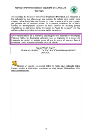 TÉCNICO SUPERIOR EN HIGIENE Y SEGURIDAD EN EL TRABAJO
                          Sociología


desocupados. Es lo que se denomina desempleo friccional, que responde a
los trabajadores que abandonan sus puestos de trabajo para buscar otros
mejores, a los despedidos que buscan un nuevo empleo y a los que ingresan
por primera vez al mercado laboral. La existencia constante de un cierto
número de desempleados (aunque no sean siempre los mismos) parece
inevitable en las economías donde prevalecen las "leyes del mercado" y no hay
políticas gubernamentales activas para nivelar esos ciclos.

En el modelo clásico de la economía se presupone que además del desempleo
friccional habría un desempleo voluntario que se originaría en el deseo del
trabajador de recibir un salario mayor al que le ofrece el mercado laboral
cuando se produce una rebaja inadecuada del mismo.


                       CONCEPTOS CLAVE:
          TRABAJO – EMPLEO - DESOCUPACIÓN - MEDIO AMBIENTE
                           LABORAL.




       Realice un cuadro conceptual sobre lo hasta aquí trabajado sobre
trabajo, empleo y desempleo. Investigue en otras fuentes bibliográficas si lo
considera necesario.




                                       172
 