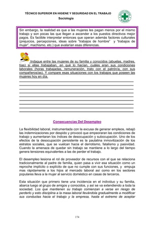 TÉCNICO SUPERIOR EN HIGIENE Y SEGURIDAD EN EL TRABAJO
                           Sociología


Sin embargo, la realidad es que a las mujeres les pagan menos por el mismo
trabajo y son pocas las que llegan a ascender a los puestos directivos mejor
pagos. Es factible interpretar entonces que operan además factores culturales
(prejuicios, percepciones, ideas sobre “trabajos de hombre” y “trabajos de
mujer”, machismo, etc.) que avalarían esas diferencias.




        Indague entre las mujeres de su familia y conocidos (abuelas, madres,
tías) si ellas trabajaban, en qué lo hacían, cuáles eran sus condiciones
laborales (horas trabajadas, remuneración, trato con el patrón/a, con sus
compañeros/as). Y compare esas situaciones con los trabajos que poseen las
mujeres hoy en día.
_______________________________________________________________
_______________________________________________________________
_______________________________________________________________
_______________________________________________________________
_______________________________________________________________
_______________________________________________________________
_______________________________________________________________
_______________________________________________________________
_______________________________________________________________


                       Consecuencias Del Desempleo

La flexibilidad laboral, instrumentada con la excusa de generar empleos, rebajó
las indemnizaciones por despido y provocó que empeoraran las condiciones de
trabajo y aumentaran los índices de desocupación y subocupación. Uno de los
efectos de la desocupación persistente es la paulatina inmovilización de los
estratos sociales, que se vuelcan hacia el derrotismo, fatalismo y pasividad.
Cuando la amenaza de quedar sin trabajo se mantiene a lo largo del tiempo
genera tensiones equivalentes a las de perder el trabajo.

El desempleo lesiona el rol de proveedor de recursos con el que se relaciona
tradicionalmente al padre de familia, quien pasa a vivir esa situación como un
reproche implícito o explícito de que no cumple con sus funciones, y empuja
mas rápidamente a los hijos al mercado laboral así como en los sectores
populares lleva a la mujer al servicio doméstico en casas de terceros.

Esta situación que primero tiene una incidencia en el individuo y su familia,
abarca luego al grupo de amigos y conocidos, y así se va extendiendo a toda la
sociedad. Los que mantienen su trabajo comienzan a verse en riesgo de
perderlo y esto disciplina a la masa laboral llevándola gradualmente a modificar
sus conductas hacia el trabajo y la empresa, hasta el extremo de aceptar




                                        174
 
