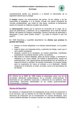 TÉCNICO SUPERIOR EN HIGIENE Y SEGURIDAD EN EL TRABAJO
                          Sociología


voluntariamente perder sus derechos y a permitir el menoscabo de la
legislación laboral que lo protege.

El trabajo impone una estructuración del tiempo, de los hábitos y de las
costumbres al trabajador y a su familia. Provee una fuente importante de
vínculos extrafamiliares, que nutren la vida diaria, confirman la pertenencia
social y la inclusión en objetivos sociales más amplios.

La desocupación implica que la persona es arrancada de su lugar, de su
grupo de pertenencia y referencia, de su cotidianeidad, de la vida de relación
laboral, del sistema de códigos compartidos. Genera vivencias de desarraigo y
desamparo ("¿Con quién puedo contar?", "¿A quién le importa lo que me
pasa?").

En 1938 Eisenberg y Lazerfeld describieron los efectos que produce la
pérdida del trabajo:

      primero un shock (despiertan a la mañana desorientados, no lo pueden
       creer);
      luego le sigue una búsqueda activa y optimista de trabajo, creen que sí
       van a poder conseguirlo;
      después -cuando no lo consiguen- se vuelven pesimistas, manifiestan
       ansiedad de muy distinta manera, sufren, se quiebran.
      Más tarde se vuelven fatalistas, dejan de buscar trabajo, y comienzan a
       adaptarse a su nuevo estado. Se instala la desesperanza, surgen los
       autorreproches y las repercusiones psicosomáticas que se traducen en
       trastornos físicos y mentales. Se sienten rechazados y no buscan trabajo
       para no exponerse de nuevo al rechazo y a la desilusión. Sienten
       vergüenza en mostrarse, en pedir; se aíslan, como si se escondieran de
       los demás.




Un informe de la OMS de 1986 señala al desempleo como una de las
principales catástrofes epidemiológicas de la sociedad contemporánea. El
desempleo es una catástrofe social pero, a diferencia de una epidemia, tiene
responsables claramente identificables en los niveles gubernamentales,
empresariales y sindicales.

Normas de Seguridad

No obstante, el desplazamiento de trabajadores de las ramas de producción a
la de servicios, que se acentuó en los años 90 debido a los cambios en la
estructura de producción por la incorporación de nuevas tecnologías, esos
nuevos ámbitos laborales no siempre cuentan con datos sobre siniestralidad e




                                       175
 