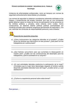 TÉCNICO SUPERIOR EN HIGIENE Y SEGURIDAD EN EL TRABAJO
                          Sociología


incidencia de enfermedades profesionales, como así tampoco con normas de
seguridad suficientemente desarrolladas y/o probadas.

Las normas de seguridad no deberían considerarse solamente centradas en los
riesgos y consecuencias del empleo industrial, sino que en una concepción
global deberían operar en todas las formas de participación de las personas en
los ámbitos públicos y privados, tanto urbanos como rurales. Como
consecuencia, se deberían diseñar políticas públicas acompañadas por
iniciativas privadas para mantener programas permanentes de seguridad y, a la
vez, estimular las conductas de responsabilidad personal y auto-cuidados.



      Responda las siguientes preguntas:

   a) ¿Cómo evolucionaron las categorías laborales en el empleo? ¿Cuáles
      serían los factores que intervinieron en ese proceso? ¿Qué pasó con los
      trabajadores por cuenta propia?
   _____________________________________________________________
   _____________________________________________________________
   __________________________________________________________

   b) ¿Qué factores concurrieron para que aumentara la desocupación en
      nuestro país? ¿Cuáles son las consecuencias del desempleo para los
      trabajadores y para la sociedad en su conjunto?
   _____________________________________________________________
   _____________________________________________________________
   __________________________________________________________

   c) ¿En qué actividades laborales predomina la participación de la mujer?
      ¿Considera que la mujer tiene desventajas respecto al hombre cuando
      desarrolla actividades laborales fuera del hogar? ¿Cuáles serían y a qué
      obedecerían?
   _____________________________________________________________
   _____________________________________________________________
   __________________________________________________________

   d) ¿Cuál es su experiencia personal sobre estos temas?
   _____________________________________________________________
   _____________________________________________________________
   __________________________________________________________


Para pensar…




                                       176
 
