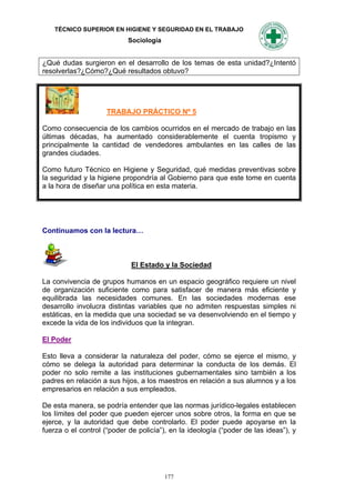 TÉCNICO SUPERIOR EN HIGIENE Y SEGURIDAD EN EL TRABAJO
                            Sociología


¿Qué dudas surgieron en el desarrollo de los temas de esta unidad?¿Intentó
resolverlas?¿Cómo?¿Qué resultados obtuvo?




                     TRABAJO PRÁCTICO Nº 5

Como consecuencia de los cambios ocurridos en el mercado de trabajo en las
últimas décadas, ha aumentado considerablemente el cuenta tropismo y
principalmente la cantidad de vendedores ambulantes en las calles de las
grandes ciudades.

Como futuro Técnico en Higiene y Seguridad, qué medidas preventivas sobre
la seguridad y la higiene propondría al Gobierno para que este tome en cuenta
a la hora de diseñar una política en esta materia.




Continuamos con la lectura…



                             El Estado y la Sociedad

La convivencia de grupos humanos en un espacio geográfico requiere un nivel
de organización suficiente como para satisfacer de manera más eficiente y
equilibrada las necesidades comunes. En las sociedades modernas ese
desarrollo involucra distintas variables que no admiten respuestas simples ni
estáticas, en la medida que una sociedad se va desenvolviendo en el tiempo y
excede la vida de los individuos que la integran.

El Poder

Esto lleva a considerar la naturaleza del poder, cómo se ejerce el mismo, y
cómo se delega la autoridad para determinar la conducta de los demás. El
poder no solo remite a las instituciones gubernamentales sino también a los
padres en relación a sus hijos, a los maestros en relación a sus alumnos y a los
empresarios en relación a sus empleados.

De esta manera, se podría entender que las normas jurídico-legales establecen
los límites del poder que pueden ejercer unos sobre otros, la forma en que se
ejerce, y la autoridad que debe controlarlo. El poder puede apoyarse en la
fuerza o el control (“poder de policía”), en la ideología (“poder de las ideas”), y




                                         177
 