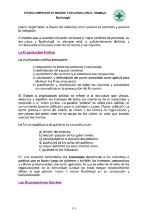 TÉCNICO SUPERIOR EN HIGIENE Y SEGURIDAD EN EL TRABAJO
                            Sociología


puede “legitimarse” a través del consenso entre quienes lo asumirán y quienes
lo delegarán.

A medida que la cuestión del poder involucra a mayor cantidad de personas, su
estructura y legitimidad no siempre está lo suficientemente definida y
consensuada como para evitar las tensiones y las disputas.

La Organización Política

La organización política presupone:

          a) integración de todas las personas involucradas;
          b) delimitación del espacio territorial;
          c) explicitación de los fines que determina esa convivencia;
          d) distribución y delimitación del poder concebido como aptitud para
            alcanzar los fines propuestos;
          e) planificación y coordinación de todas las acciones y actividades
            comprometidas en la prosecución del fin común.

El Estado u organización política se refiere a la estructura que vincula,
armoniza y equilibra los intereses de todos los miembros de la comunidad y
responde a un orden jurídico. La palabra "política" se utiliza para calificar un
conocimiento (ciencia política) y para la actividad o praxis ("hacer política"). La
teoría política o teoría del estado se refiere a las formas de organización y
estructuras del poder pero no se ocupa de los juicios de valor que pueden
suscitar las mismas.

La forma republicana de gobierno se caracteriza por:

               a) división de poderes;
               b) elección popular de los gobernantes;
               c) periodicidad en el ejercicio del gobierno;
               d) publicidad de los actos del gobierno;
               e) responsabilidad por esos mismos actos;
               f) igualdad de los individuos.

En una sociedad democrática las elecciones determinan a los individuos o
partidos que se hacen cargo de gobernar y también los intereses, perspectivas
y valores predominantes que serán aplicados, lo que se extiende al resto de las
organizaciones de la comunidad aunque no todas tengan reconocimiento
oficial, lo que permite mayor o menor flexibilidad en su conducción y
funcionamiento.

Las Organizaciones Sociales




                                         178
 