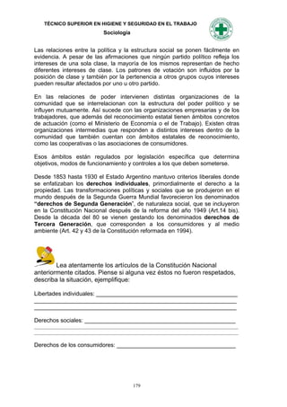 TÉCNICO SUPERIOR EN HIGIENE Y SEGURIDAD EN EL TRABAJO
                            Sociología


Las relaciones entre la política y la estructura social se ponen fácilmente en
evidencia. A pesar de las afirmaciones que ningún partido político refleja los
intereses de una sola clase, la mayoría de los mismos representan de hecho
diferentes intereses de clase. Los patrones de votación son influidos por la
posición de clase y también por la pertenencia a otros grupos cuyos intereses
pueden resultar afectados por uno u otro partido.

En las relaciones de poder intervienen distintas organizaciones de la
comunidad que se interrelacionan con la estructura del poder político y se
influyen mutuamente. Así sucede con las organizaciones empresarias y de los
trabajadores, que además del reconocimiento estatal tienen ámbitos concretos
de actuación (como el Ministerio de Economía o el de Trabajo). Existen otras
organizaciones intermedias que responden a distintos intereses dentro de la
comunidad que también cuentan con ámbitos estatales de reconocimiento,
como las cooperativas o las asociaciones de consumidores.

Esos ámbitos están regulados por legislación específica que determina
objetivos, modos de funcionamiento y controles a los que deben someterse.

Desde 1853 hasta 1930 el Estado Argentino mantuvo criterios liberales donde
se enfatizaban los derechos individuales, primordialmente el derecho a la
propiedad. Las transformaciones políticas y sociales que se produjeron en el
mundo después de la Segunda Guerra Mundial favorecieron los denominados
“derechos de Segunda Generación”, de naturaleza social, que se incluyeron
en la Constitución Nacional después de la reforma del año 1949 (Art.14 bis).
Desde la década del 80 se vienen gestando los denominados derechos de
Tercera Generación, que corresponden a los consumidores y al medio
ambiente (Art. 42 y 43 de la Constitución reformada en 1994).




        Lea atentamente los artículos de la Constitución Nacional
anteriormente citados. Piense si alguna vez éstos no fueron respetados,
describa la situación, ejemplifique:

Libertades individuales: ____________________________________________
_______________________________________________________________
_______________________________________________________________

Derechos sociales: _______________________________________________
____________________________________________________________________________________
____________________________________________________________________________________

Derechos de los consumidores: _____________________________________




                                         179
 