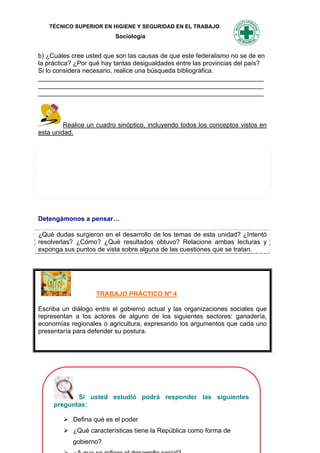 TÉCNICO SUPERIOR EN HIGIENE Y SEGURIDAD EN EL TRABAJO
                          Sociología


b) ¿Cuáles cree usted que son las causas de que este federalismo no se de en
la práctica? ¿Por qué hay tantas desigualdades entre las provincias del país?
Si lo considera necesario, realice una búsqueda bibliográfica.
_______________________________________________________________
_______________________________________________________________
_______________________________________________________________



         Realice un cuadro sinóptico, incluyendo todos los conceptos vistos en
esta unidad.




Detengámonos a pensar…

¿Qué dudas surgieron en el desarrollo de los temas de esta unidad? ¿Intentó
resolverlas? ¿Cómo? ¿Qué resultados obtuvo? Relacione ambas lecturas y
exponga sus puntos de vista sobre alguna de las cuestiones que se tratan.




                   TRABAJO PRÁCTICO Nº 4

Escriba un diálogo entre el gobierno actual y las organizaciones sociales que
representan a los actores de alguno de los siguientes sectores: ganadería,
economías regionales o agricultura; expresando los argumentos que cada uno
presentaría para defender su postura.




            Si usted estudió podrá responder las siguientes
     preguntas:

         Defina qué es el poder
         ¿Qué características tiene184 República como forma de
                                     la
           gobierno?
 