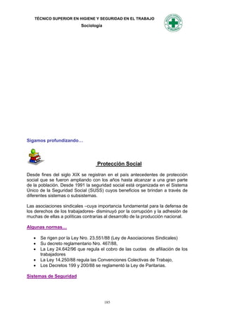 TÉCNICO SUPERIOR EN HIGIENE Y SEGURIDAD EN EL TRABAJO
                          Sociología




Sigamos profundizando…




                                  Protección Social

Desde fines del siglo XIX se registran en el país antecedentes de protección
social que se fueron ampliando con los años hasta alcanzar a una gran parte
de la población. Desde 1991 la seguridad social está organizada en el Sistema
Único de la Seguridad Social (SUSS) cuyos beneficios se brindan a través de
diferentes sistemas o subsistemas.

Las asociaciones sindicales –cuya importancia fundamental para la defensa de
los derechos de los trabajadores- disminuyó por la corrupción y la adhesión de
muchas de ellas a políticas contrarias al desarrollo de la producción nacional.

Algunas normas…

      Se rigen por la Ley Nro. 23.551/88 (Ley de Asociaciones Sindicales)
      Su decreto reglamentario Nro. 467/88,
      La Ley 24.642/96 que regula el cobro de las cuotas de afiliación de los
       trabajadores
      La Ley 14.250/88 regula las Convenciones Colectivas de Trabajo,
      Los Decretos 199 y 200/88 se reglamentó la Ley de Paritarias.

Sistemas de Seguridad




                                       185
 