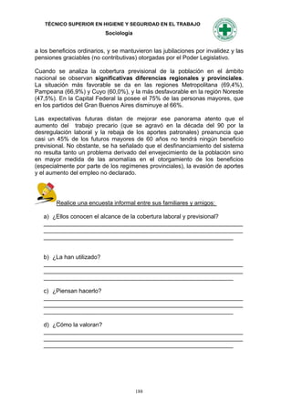 TÉCNICO SUPERIOR EN HIGIENE Y SEGURIDAD EN EL TRABAJO
                           Sociología


a los beneficios ordinarios, y se mantuvieron las jubilaciones por invalidez y las
pensiones graciables (no contributivas) otorgadas por el Poder Legislativo.

Cuando se analiza la cobertura previsional de la población en el ámbito
nacional se observan significativas diferencias regionales y provinciales.
La situación más favorable se da en las regiones Metropolitana (69,4%),
Pampeana (66,9%) y Cuyo (60,0%), y la más desfavorable en la región Noreste
(47,5%). En la Capital Federal la posee el 75% de las personas mayores, que
en los partidos del Gran Buenos Aires disminuye al 66%.

Las expectativas futuras distan de mejorar ese panorama atento que el
aumento del trabajo precario (que se agravó en la década del 90 por la
desregulación laboral y la rebaja de los aportes patronales) preanuncia que
casi un 45% de los futuros mayores de 60 años no tendrá ningún beneficio
previsional. No obstante, se ha señalado que el desfinanciamiento del sistema
no resulta tanto un problema derivado del envejecimiento de la población sino
en mayor medida de las anomalías en el otorgamiento de los beneficios
(especialmente por parte de los regímenes provinciales), la evasión de aportes
y el aumento del empleo no declarado.




        Realice una encuesta informal entre sus familiares y amigos:

   a) ¿Ellos conocen el alcance de la cobertura laboral y previsional?
   _____________________________________________________________
   _____________________________________________________________
   __________________________________________________________


   b) ¿La han utilizado?
   _____________________________________________________________
   _____________________________________________________________
   __________________________________________________________

   c) ¿Piensan hacerlo?
   _____________________________________________________________
   _____________________________________________________________
   __________________________________________________________

   d) ¿Cómo la valoran?
   _____________________________________________________________
   _____________________________________________________________
   __________________________________________________________




                                        188
 