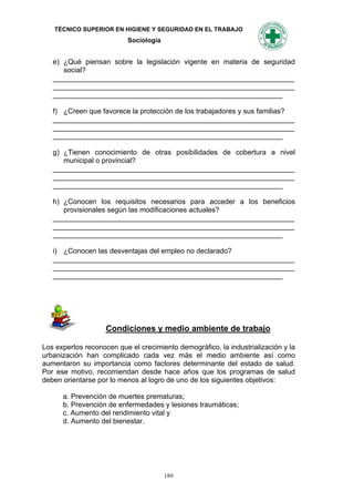 TÉCNICO SUPERIOR EN HIGIENE Y SEGURIDAD EN EL TRABAJO
                           Sociología


   e) ¿Qué piensan sobre la legislación vigente en materia de seguridad
      social?
   _____________________________________________________________
   _____________________________________________________________
   __________________________________________________________

   f) ¿Creen que favorece la protección de los trabajadores y sus familias?
   _____________________________________________________________
   _____________________________________________________________
   __________________________________________________________

   g) ¿Tienen conocimiento de otras posibilidades de cobertura a nivel
      municipal o provincial?
   _____________________________________________________________
   _____________________________________________________________
   __________________________________________________________

   h) ¿Conocen los requisitos necesarios para acceder a los beneficios
      provisionales según las modificaciones actuales?
   _____________________________________________________________
   _____________________________________________________________
   __________________________________________________________

   i) ¿Conocen las desventajas del empleo no declarado?
   _____________________________________________________________
   _____________________________________________________________
   __________________________________________________________




                    Condiciones y medio ambiente de trabajo

Los expertos reconocen que el crecimiento demográfico, la industrialización y la
urbanización han complicado cada vez más el medio ambiente así como
aumentaron su importancia como factores determinante del estado de salud.
Por ese motivo, recomiendan desde hace años que los programas de salud
deben orientarse por lo menos al logro de uno de los siguientes objetivos:

      a. Prevención de muertes prematuras;
      b. Prevención de enfermedades y lesiones traumáticas;
      c. Aumento del rendimiento vital y
      d. Aumento del bienestar.




                                        189
 
