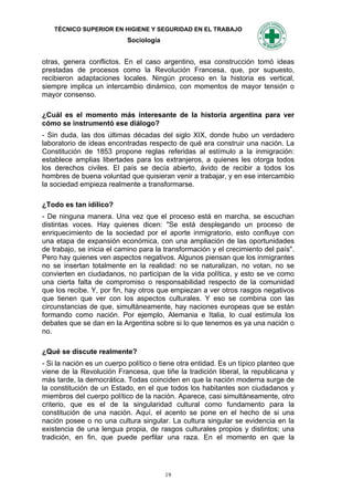 TÉCNICO SUPERIOR EN HIGIENE Y SEGURIDAD EN EL TRABAJO
                            Sociología


otras, genera conflictos. En el caso argentino, esa construcción tomó ideas
prestadas de procesos como la Revolución Francesa, que, por supuesto,
recibieron adaptaciones locales. Ningún proceso en la historia es vertical,
siempre implica un intercambio dinámico, con momentos de mayor tensión o
mayor consenso.

¿Cuál es el momento más interesante de la historia argentina para ver
cómo se instrumentó ese diálogo?
- Sin duda, las dos últimas décadas del siglo XIX, donde hubo un verdadero
laboratorio de ideas encontradas respecto de qué era construir una nación. La
Constitución de 1853 propone reglas referidas al estímulo a la inmigración:
establece amplias libertades para los extranjeros, a quienes les otorga todos
los derechos civiles. El país se decía abierto, ávido de recibir a todos los
hombres de buena voluntad que quisieran venir a trabajar, y en ese intercambio
la sociedad empieza realmente a transformarse.

¿Todo es tan idílico?
- De ninguna manera. Una vez que el proceso está en marcha, se escuchan
distintas voces. Hay quienes dicen: "Se está desplegando un proceso de
enriquecimiento de la sociedad por el aporte inmigratorio, esto confluye con
una etapa de expansión económica, con una ampliación de las oportunidades
de trabajo, se inicia el camino para la transformación y el crecimiento del país".
Pero hay quienes ven aspectos negativos. Algunos piensan que los inmigrantes
no se insertan totalmente en la realidad: no se naturalizan, no votan, no se
convierten en ciudadanos, no participan de la vida política, y esto se ve como
una cierta falta de compromiso o responsabilidad respecto de la comunidad
que los recibe. Y, por fin, hay otros que empiezan a ver otros rasgos negativos
que tienen que ver con los aspectos culturales. Y eso se combina con las
circunstancias de que, simultáneamente, hay naciones europeas que se están
formando como nación. Por ejemplo, Alemania e Italia, lo cual estimula los
debates que se dan en la Argentina sobre si lo que tenemos es ya una nación o
no.

¿Qué se discute realmente?
- Si la nación es un cuerpo político o tiene otra entidad. Es un típico planteo que
viene de la Revolución Francesa, que tiñe la tradición liberal, la republicana y
más tarde, la democrática. Todas coinciden en que la nación moderna surge de
la constitución de un Estado, en el que todos los habitantes son ciudadanos y
miembros del cuerpo político de la nación. Aparece, casi simultáneamente, otro
criterio, que es el de la singularidad cultural como fundamento para la
constitución de una nación. Aquí, el acento se pone en el hecho de si una
nación posee o no una cultura singular. La cultura singular se evidencia en la
existencia de una lengua propia, de rasgos culturales propios y distintos; una
tradición, en fin, que puede perfilar una raza. En el momento en que la




                                         19
 