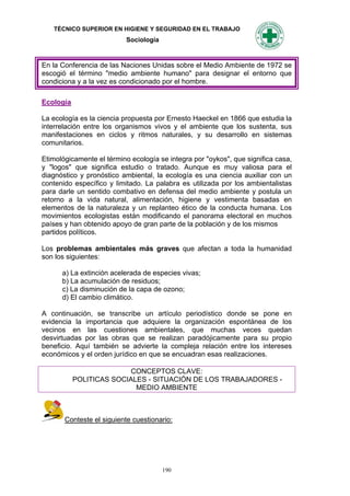 TÉCNICO SUPERIOR EN HIGIENE Y SEGURIDAD EN EL TRABAJO
                           Sociología


En la Conferencia de las Naciones Unidas sobre el Medio Ambiente de 1972 se
escogió el término "medio ambiente humano" para designar el entorno que
condiciona y a la vez es condicionado por el hombre.

Ecología

La ecología es la ciencia propuesta por Ernesto Haeckel en 1866 que estudia la
interrelación entre los organismos vivos y el ambiente que los sustenta, sus
manifestaciones en ciclos y ritmos naturales, y su desarrollo en sistemas
comunitarios.

Etimológicamente el término ecología se integra por "oykos", que significa casa,
y "logos" que significa estudio o tratado. Aunque es muy valiosa para el
diagnóstico y pronóstico ambiental, la ecología es una ciencia auxiliar con un
contenido específico y limitado. La palabra es utilizada por los ambientalistas
para darle un sentido combativo en defensa del medio ambiente y postula un
retorno a la vida natural, alimentación, higiene y vestimenta basadas en
elementos de la naturaleza y un replanteo ético de la conducta humana. Los
movimientos ecologistas están modificando el panorama electoral en muchos
países y han obtenido apoyo de gran parte de la población y de los mismos
partidos políticos.

Los problemas ambientales más graves que afectan a toda la humanidad
son los siguientes:

      a) La extinción acelerada de especies vivas;
      b) La acumulación de residuos;
      c) La disminución de la capa de ozono;
      d) El cambio climático.

A continuación, se transcribe un artículo periodístico donde se pone en
evidencia la importancia que adquiere la organización espontánea de los
vecinos en las cuestiones ambientales, que muchas veces quedan
desvirtuadas por las obras que se realizan paradójicamente para su propio
beneficio. Aquí también se advierte la compleja relación entre los intereses
económicos y el orden jurídico en que se encuadran esas realizaciones.

                          CONCEPTOS CLAVE:
           POLITICAS SOCIALES - SITUACIÓN DE LOS TRABAJADORES -
                           MEDIO AMBIENTE



       Conteste el siguiente cuestionario:




                                        190
 