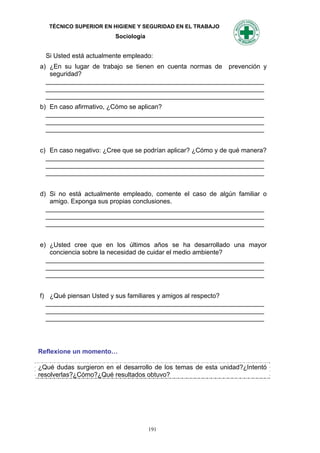TÉCNICO SUPERIOR EN HIGIENE Y SEGURIDAD EN EL TRABAJO
                         Sociología


  Si Usted está actualmente empleado:
a) ¿En su lugar de trabajo se tienen en cuenta normas de prevención y
   seguridad?
  _____________________________________________________________
  _____________________________________________________________
  _____________________________________________________________
b) En caso afirmativo, ¿Cómo se aplican?
  _____________________________________________________________
  _____________________________________________________________
  _____________________________________________________________


c) En caso negativo: ¿Cree que se podrían aplicar? ¿Cómo y de qué manera?
  _____________________________________________________________
  _____________________________________________________________
  _____________________________________________________________


d) Si no está actualmente empleado, comente el caso de algún familiar o
   amigo. Exponga sus propias conclusiones.
  _____________________________________________________________
  _____________________________________________________________
  _____________________________________________________________


e) ¿Usted cree que en los últimos años se ha desarrollado una mayor
   conciencia sobre la necesidad de cuidar el medio ambiente?
  _____________________________________________________________
  _____________________________________________________________
  _____________________________________________________________


f) ¿Qué piensan Usted y sus familiares y amigos al respecto?
  _____________________________________________________________
  _____________________________________________________________
  _____________________________________________________________




Reflexione un momento…

¿Qué dudas surgieron en el desarrollo de los temas de esta unidad?¿Intentó
resolverlas?¿Cómo?¿Qué resultados obtuvo?




                                      191
 