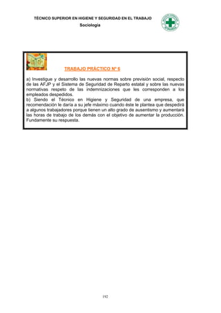 TÉCNICO SUPERIOR EN HIGIENE Y SEGURIDAD EN EL TRABAJO
                          Sociología




                  TRABAJO PRÁCTICO Nº 6

a) Investigue y desarrollo las nuevas normas sobre previsión social, respecto
de las AFJP y el Sistema de Seguridad de Reparto estatal y sobre las nuevas
normativas respeto de las indemnizaciones que les corresponden a los
empleados despedidos.
b) Siendo el Técnico en Higiene y Seguridad de una empresa, que
recomendación le daría a su jefe máximo cuando éste le plantea que despedirá
a algunos trabajadores porque tienen un alto grado de ausentismo y aumentará
las horas de trabajo de los demás con el objetivo de aumentar la producción.
Fundamente su respuesta.




                                       192
 