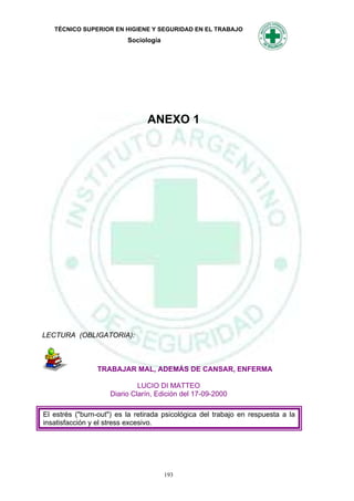 TÉCNICO SUPERIOR EN HIGIENE Y SEGURIDAD EN EL TRABAJO
                          Sociología




                                ANEXO 1




LECTURA (OBLIGATORIA):



                 TRABAJAR MAL, ADEMÁS DE CANSAR, ENFERMA

                              LUCIO DI MATTEO
                     Diario Clarín, Edición del 17-09-2000

El estrés ("burn-out") es la retirada psicológica del trabajo en respuesta a la
insatisfacción y el stress excesivo.




                                       193
 