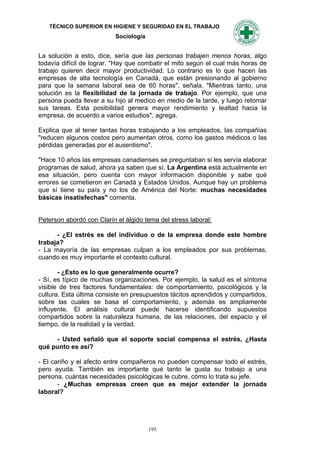 TÉCNICO SUPERIOR EN HIGIENE Y SEGURIDAD EN EL TRABAJO
                           Sociología


La solución a esto, dice, sería que las personas trabajen menos horas, algo
todavía difícil de lograr. "Hay que combatir el mito según el cual más horas de
trabajo quieren decir mayor productividad. Lo contrario es lo que hacen las
empresas de alta tecnología en Canadá, que están presionando al gobierno
para que la semana laboral sea de 60 horas", señala. "Mientras tanto, una
solución es la flexibilidad de la jornada de trabajo. Por ejemplo, que una
persona pueda llevar a su hijo al medico en medio de la tarde, y luego retomar
sus tareas. Esta posibilidad genera mayor rendimiento y lealtad hacia la
empresa, de acuerdo a varios estudios", agrega.

Explica que al tener tantas horas trabajando a los empleados, las compañías
"reducen algunos costos pero aumentan otros, como los gastos médicos o las
pérdidas generadas por el ausentismo".

"Hace 10 años las empresas canadienses se preguntaban si les servía elaborar
programas de salud, ahora ya saben que sí. La Argentina está actualmente en
esa situación, pero cuenta con mayor información disponible y sabe qué
errores se cometieron en Canadá y Estados Unidos. Aunque hay un problema
que sí tiene su país y no los de América del Norte: muchas necesidades
básicas insatisfechas" comenta.


Peterson abordó con Clarín el álgido tema del stress laboral:

      - ¿El estrés es del individuo o de la empresa donde este hombre
trabaja?
- La mayoría de las empresas culpan a los empleados por sus problemas,
cuando es muy importante el contexto cultural.

       - ¿Esto es lo que generalmente ocurre?
- Sí, es típico de muchas organizaciones. Por ejemplo, la salud es el síntoma
visible de tres factores fundamentales: de comportamiento, psicológicos y la
cultura. Esta última consiste en presupuestos tácitos aprendidos y compartidos,
sobre las cuales se basa el comportamiento, y además es ampliamente
influyente. El análisis cultural puede hacerse identificando supuestos
compartidos sobre la naturaleza humana, de las relaciones, del espacio y el
tiempo, de la realidad y la verdad.

     - Usted señaló que el soporte social compensa el estrés, ¿Hasta
qué punto es así?

- El cariño y el afecto entre compañeros no pueden compensar todo el estrés,
pero ayuda. También es importante qué tanto Ie gusta su trabajo a una
persona, cuántas necesidades psicológicas le cubre, cómo lo trata su jefe.
       - ¿Muchas empresas creen que es mejor extender la jornada
laboral?




                                        195
 