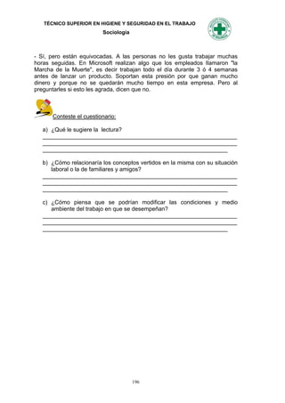 TÉCNICO SUPERIOR EN HIGIENE Y SEGURIDAD EN EL TRABAJO
                         Sociología



- Sí, pero están equivocadas. A las personas no Ies gusta trabajar muchas
horas seguidas. En Microsoft realizan algo que los empleados Ilamaron "la
Marcha de la Muerte", es decir trabajan todo el día durante 3 ó 4 semanas
antes de lanzar un producto. Soportan esta presión por que ganan mucho
dinero y porque no se quedarán mucho tiempo en esta empresa. Pero al
preguntarles si esto les agrada, dicen que no.



      Conteste el cuestionario:

   a) ¿Qué le sugiere la lectura?
   _____________________________________________________________
   _____________________________________________________________
   __________________________________________________________

   b) ¿Cómo relacionaría los conceptos vertidos en la misma con su situación
      laboral o la de familiares y amigos?
   _____________________________________________________________
   _____________________________________________________________
   __________________________________________________________

   c) ¿Cómo piensa que se podrían modificar las condiciones y medio
      ambiente del trabajo en que se desempeñan?
   _____________________________________________________________
   _____________________________________________________________
   __________________________________________________________




                                      196
 