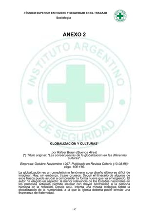 TÉCNICO SUPERIOR EN HIGIENE Y SEGURIDAD EN EL TRABAJO
                           Sociología




                                ANEXO 2




                       GLOBALIZACIÓN Y CULTURAS*

                           por Rafael Braun (Buenos Aires)
   (*) Título original: "Las consecuencias de Ia globalización en Ias diferentes
                                      culturas".
 Empresa; Octubre-Noviembre 1997. Publicado en Revista Criterio (13-08-98);
                             págs. 406-410.
La globalización es un complejísimo fenómeno cuyo diseño último es difícil de
imaginar. Hay, sin embargo, trazos gruesos. Seguir el itinerario de algunos de
esos trazos puede ayudar a comprender la forma nueva que va emergiendo. El
autor ha elegido un aspecto: la menor relevancia de los Estados nacionales en
los procesos actuales permite instalar con mayor centralidad a la persona
humana en la reflexión. Desde aquí, intenta una mirada teológica sobre la
globalización de la humanidad, a la que la Iglesia debería poder brindar una
esperanza de fraternidad.




                                        197
 