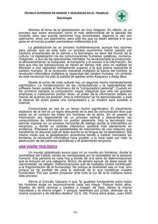 TÉCNICO SUPERIOR EN HIGIENE Y SEGURIDAD EN EL TRABAJO
                           Sociología



       Abordar el tema de la globalización es muy riesgoso. En efecto, es un
proceso que todos reconocen como el más determinante de la década del
noventa, pero que suscita opiniones muy encontradas. Algunos lo ven con
optimismo, otros con pesimismo, pero sólo los que no están atentos a lo que
pasa en el mundo pueden permanecer indiferentes a él.
       La globalización es un proceso multidimensional, aunque hay razones
para pensar que es ante todo un proceso económico hecho posible por
cambios provenientes de la ciencia y la tecnología, es decir del mundo de la
cultura. La digitalización de las comunicaciones humanas -palabras, números,
imágenes-, y aun de las operaciones mentales, ha revolucionado la producción,
el almacenamiento, la búsqueda, el transporte y el acceso a la información. Se
dice que hoy las transacciones se hacen en tiempo real, pero en realidad se
efectúan a una velocidad infinitamente superior a la que podría realizarlas el
cerebro humano. Si la revolución industrial multiplicó la fuerza del hombre, la
revolución informática multiplica la capacidad del cerebro humano. Un símbolo
de esta revolución ha sido la partida de ajedrez entre Kasparov y Deep Blue.
        Desde el punto de vista cultural hay un segundo hecho tremendamente
significativo. La miniaturización de las computadoras y la replicabilidad del
software hacen posible el fenómeno de la "computadora personal". Cuando en
los primeros tiempos la computación exigía máquinas que sólo las grandes
empresas e instituciones podían tener, el poder de la información estaba en
manos de quienes las poseían. Hoy la información se ha democratizado, y está
al alcance de quien posea una computadora y un módem para acceder a
Internet.
       Comunicarse en red es un tercer hecho significativo. El crecimiento
explosivo de la red es un signo elocuente de la sed de comunicación libre que
anida en el corazón de todos los hombres de la tierra. En el pasado la
información era dependiente de un proceso vertical y descendente: los
consumidores de información no podían generarla. Hoy la tecnología nos
permite ingresar en un proceso horizontal de diálogo donde el intercambio es
recíproco, y donde su carácter interactivo quedará más plenamente en
evidencia. iPiénsese en las posibilidades de intercambio de una máquina que
transforme mi discurso oral en texto escrito en la lengua de mi destinatario!. Del
mismo modo que la globalización económica tiende a instituir mercados sin
fronteras, la revolución informática hace posible -y lo hará cada vez más- la
destrucción de las barreras idiomáticas y el aislamiento recíproco.
UNA VISIÓN TEOLÓGICA
        Un mundo globalizado evoca para mí un mundo sin fronteras, donde la
centralidad del Estado nación es reemplazada por la centralidad de la persona
humana. Esa persona es vista hoy a través de una serie de determinaciones
que la incluyen en una categoría: étnica, de género sexual, de clase social, de
nacionalidad, de religión. Determinaciones que de múltiples modos contribuyen
a la fragmentación de la humanidad. No porque la diversidad sea un mal, sino
porque se ha perdido de vista lo esencial de lo que constituye nuestra
humanidad. Por eso quiero proyectar ante todo la luz de la fe cristiana sobre
este proceso.
       Afirma el Concilio Vaticano II que "la igualdad fundamental entre todos
los hombres exige un reconocimiento cada vez mayor. Porque todos ellos,
dotados de alma racional y creados a imagen de Dios, tienen la misma
naturaleza y el mismo origen. Y porque, redimidos por Cristo, disfrutan de la
misma vocación y de idéntico destino" (G.S. 29). Pocos años antes, Juan XXIII




                                        198
 