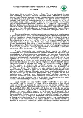 TÉCNICO SUPERIOR EN HIGIENE Y SEGURIDAD EN EL TRABAJO
                            Sociología


decía en su última encíclica, Pacem in Terris: "En toda convivencia humana
bien ordenada y provechosa hay que establecer como fundamento el principio
de que todo hombre es persona, esto es, naturaleza dotada de inteligencia y de
libre albedrío, y que, por tanto, el hombre tiene por sí mismo derechos y
deberes, que dimanan inmediatamente y al mismo tiempo de su propia
naturaleza. Estos derechos y deberes son, por ello, universales e inviolables y
no pueden renunciarse por ningún concepto. Si, por otra parte, consideramos la
dignidad de la persona humana a la luz de las verdades reveladas por Dios,
hemos de valorar necesariamente en mayor grado aún esta dignidad, ya que
los hombres han sido redimidos con la sangre de Jesucristo, hechos hijos y
amigos de Dios por la gracia sobrenatural y herederos de la gloria eterna" (P.T.
9-10).
        Textos semejantes a los citados pueden encontrarse en la enseñanza de
la Iglesia en cualquier época. La comunidad de origen y de destino de todos los
hombres, creados a imagen y semejanza de Dios, es el fundamento sobre el
que se construye la antropología cristiana. Cuando se compara este
fundamento con el enunciado del art. 1 de la Declaración Universal de los
Derechos Humanos, que dice: "Todos los seres humanos nacen libres e
iguales en dignidad y derechos y, dotados como están de razón y conciencia,
deben comportarse fraternalmente los unos con los otros", comprobamos que
el enunciado católico no distingue entre nacidos y no nacidos, y proclama
claramente a Dios como origen y Fin del hombre.
        A este fundamento, que podríamos Ilamar natural, se añade el
sobrenatural de la salvación universal de todos los hombres en Jesucristo. Este
enunciado es al mismo tiempo una enseñanza y un programa de acción. La
comunidad de los creyentes en Cristo formamos una Iglesia, cuyas notas
distintivas son la unidad, la catolicidad, la santidad y la apostolicidad, lo cual
significa que tiene vocación misionera para que la universalidad de los hombres
se congregue en la unidad del amor santo de Dios. A ese título, la Iglesia
puede ser considerada la primera agente del proceso de globalización, porque
ha procurado Ilevar el mensaje de la salvación a todos los hombres. Al hacerlo
no ha eludido la tentación de confundir unidad con uniformidad y
homogeneización. Al respecto basta con recordar la malograda experiencia del
P. Ricci en China. Pero también es justo reconocer que las reformas
introducidas en la vida de la Iglesia por el Vaticano II han modificado en treinta
años una tradición más que milenaria, promoviendo una inculturación de la fe
en una escala que no reconoce precedentes. Hoy la Iglesia es no sólo
teológicamente: "católica" sino sociológicamente universal, porque se
encuentra implantada en los cinco continentes. Cómo resolverá en su seno el
encuentro de una misma fe y de una pluralidad de culturas será un signo
valioso para la sociedad global que se está constituyendo.
       ¿Qué relación tiene ese hombre creado y redimido por Dios con la
naturaleza? "Dios ha destinado la tierra y cuanto ella contiene para uso de
todos los hombres y pueblos. En consecuencia, los bienes creados deben
Ilegar a todos en forma equitativa bajo la égida de la justicia y con Ia compañía
de la caridad" (G.S. 69). El principio del destino universal de los bienes,
siempre utilizado en conexión con la función social de la propiedad privada,
adquiere un nuevo relieve cuando se lo invoca en el contexto de la
globalización, ya que muchas veces se pasa por alto que la división del mundo
en comunidades políticas es una forma de apropiación "privada" por parte de
los pueblos. Cuando la propiedad de Ia tierra y del subsuelo eran la fuente de
la riqueza, el dominio imperial del territorio tenía sentido. Hoy, que la fuente de
la riqueza es el conocimiento, se procura atraer a los mejores talentos y
asegurarse un dominio imperial de los descubrimientos mediante las patentes.




                                         199
 