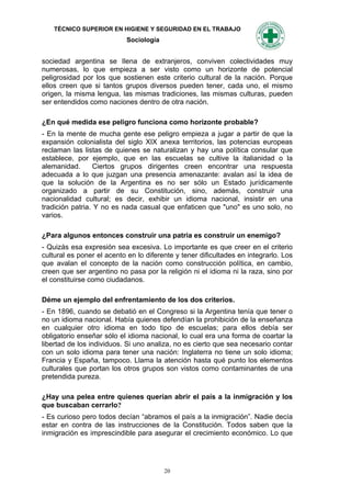 TÉCNICO SUPERIOR EN HIGIENE Y SEGURIDAD EN EL TRABAJO
                            Sociología


sociedad argentina se Ilena de extranjeros, conviven colectividades muy
numerosas, lo que empieza a ser visto como un horizonte de potencial
peligrosidad por los que sostienen este criterio cultural de la nación. Porque
ellos creen que si tantos grupos diversos pueden tener, cada uno, el mismo
origen, la misma lengua, las mismas tradiciones, las mismas culturas, pueden
ser entendidos como naciones dentro de otra nación.

¿En qué medida ese peligro funciona como horizonte probable?
- En la mente de mucha gente ese peligro empieza a jugar a partir de que la
expansión colonialista del siglo XIX anexa territorios, las potencias europeas
reclaman las listas de quienes se naturalizan y hay una política consular que
establece, por ejemplo, que en las escuelas se cultive la italianidad o la
alemanidad.       Ciertos grupos dirigentes creen encontrar una respuesta
adecuada a lo que juzgan una presencia amenazante: avalan así la idea de
que la solución de la Argentina es no ser sólo un Estado jurídicamente
organizado a partir de su Constitución, sino, además, construir una
nacionalidad cultural; es decir, exhibir un idioma nacional, insistir en una
tradición patria. Y no es nada casual que enfaticen que "uno" es uno solo, no
varios.

¿Para algunos entonces construir una patria es construir un enemigo?
- Quizás esa expresión sea excesiva. Lo importante es que creer en el criterio
cultural es poner el acento en lo diferente y tener dificultades en integrarlo. Los
que avalan el concepto de la nación como construcción política, en cambio,
creen que ser argentino no pasa por la religión ni el idioma ni la raza, sino por
el constituirse como ciudadanos.

Déme un ejemplo del enfrentamiento de los dos criterios.
- En 1896, cuando se debatió en el Congreso si la Argentina tenía que tener o
no un idioma nacional. Había quienes defendían la prohibición de la enseñanza
en cualquier otro idioma en todo tipo de escuelas; para ellos debía ser
obligatorio enseñar sólo el idioma nacional, lo cual era una forma de coartar la
libertad de los individuos. Si uno analiza, no es cierto que sea necesario contar
con un solo idioma para tener una nación: Inglaterra no tiene un solo idioma;
Francia y España, tampoco. Llama la atención hasta qué punto los elementos
culturales que portan los otros grupos son vistos como contaminantes de una
pretendida pureza.

¿Hay una pelea entre quienes querían abrir el país a la inmigración y los
que buscaban cerrarlo?
- Es curioso pero todos decían “abramos el país a la inmigración”. Nadie decía
estar en contra de las instrucciones de la Constitución. Todos saben que la
inmigración es imprescindible para asegurar el crecimiento económico. Lo que




                                         20
 