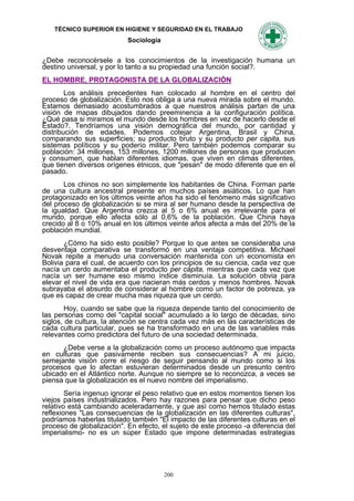 TÉCNICO SUPERIOR EN HIGIENE Y SEGURIDAD EN EL TRABAJO
                           Sociología


¿Debe reconocérsele a los conocimientos de la investigación humana un
destino universal, y por lo tanto a su propiedad una función social?.
EL HOMBRE, PROTAGONISTA DE LA GLOBALIZACIÓN
        Los análisis precedentes han colocado al hombre en el centro del
proceso de globalización. Esto nos obliga a una nueva mirada sobre el mundo.
Estamos demasiado acostumbrados a que nuestros análisis partan de una
visión de mapas dibujados dando preeminencia a la configuración política.
¿Qué pasa si miramos el mundo desde los hombres en vez de hacerlo desde el
Estado?. Tendríamos una visión demográfica del mundo, por cantidad y
distribución de edades. Podemos cotejar Argentina, Brasil y China,
comparando sus superficies; su producto bruto y su producto per capita, sus
sistemas políticos y su poderío militar. Pero también podemos comparar su
población: 34 millones, 153 millones, 1200 millones de personas que producen
y consumen, que hablan diferentes idiomas, que viven en climas diferentes,
que tienen diversos orígenes étnicos, que "pesan" de modo diferente que en el
pasado.
       Los chinos no son simplemente los habitantes de China. Forman parte
de una cultura ancestral presente en muchos países asiáticos. Lo que han
protagonizado en los últimos veinte años ha sido el fenómeno más significativo
del proceso de globalización si se mira al ser humano desde la perspectiva de
la igualdad. Que Argentina crezca al 5 o 6% anual es irrelevante para el
mundo, porque ello afecta sólo al 0,6% de la población. Que China haya
crecido al 8 o 10% anual en los últimos veinte años afecta a más del 20% de la
población mundial.
       ¿Cómo ha sido esto posible? Porque lo que antes se consideraba una
desventaja comparativa se transformó en una ventaja competitiva. Michael
Novak repite a menudo una conversación mantenida con un economista en
Bolivia para el cual, de acuerdo con los principios de su ciencia, cada vez que
nacía un cerdo aumentaba el producto per cápita, mientras que cada vez que
nacía un ser humane eso mismo índice disminuía. La solución obvia para
elevar el nivel de vida era que nacieran más cerdos y menos hombres. Novak
subrayaba el absurdo de considerar al hombre como un factor de pobreza, ya
que es capaz de crear mucha mas riqueza que un cerdo.
        Hoy, cuando se sabe que la riqueza depende tanto del conocimiento de
las personas como del "capital social" acumulado a lo largo de décadas, sino
siglos, de cultura, Ia atención se centra cada vez más en las características de
cada cultura particular, pues se ha transformado en una de las variables más
relevantes como predictora del futuro de una sociedad determinada.
      ¿Debe verse a la globalización como un proceso autónomo que impacta
en culturas que pasivamente reciben sus consecuencias? A mi juicio,
semejante visión corre el riesgo de seguir pensando al mundo como si los
procesos que lo afectan estuvieran determinados desde un presunto centro
ubicado en el Atlántico norte. Aunque no siempre se lo reconozca, a veces se
piensa que la globalización es el nuevo nombre del imperialismo.
        Sería ingenuo ignorar el peso relativo que en estos momentos tienen los
viejos países industrializados. Pero hay razones para pensar que dicho peso
relativo está cambiando aceleradamente, y que así como hemos titulado estas
reflexiones "Las consecuencias de la globalización en las diferentes culturas",
podríamos haberlas titulado también "El impacto de las diferentes culturas en el
proceso de globalización". En efecto, el sujeto de este proceso -a diferencia del
imperialismo- no es un súper Estado que impone determinadas estrategias




                                        200
 