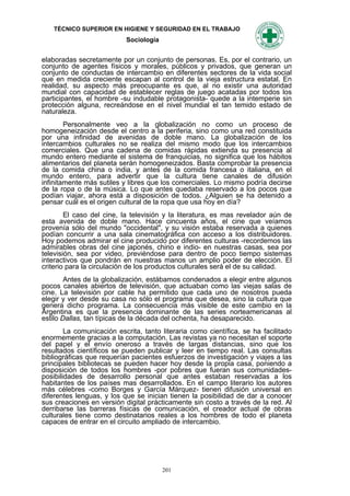 TÉCNICO SUPERIOR EN HIGIENE Y SEGURIDAD EN EL TRABAJO
                           Sociología


elaboradas secretamente por un conjunto de personas. Es, por el contrario, un
conjunto de agentes físicos y morales, públicos y privados, que generan un
conjunto de conductas de intercambio en diferentes sectores de la vida social
que en medida creciente escapan al control de la vieja estructura estatal. En
realidad, su aspecto más preocupante es que, al no existir una autoridad
mundial con capacidad de establecer reglas de juego acatadas por todos los
participantes, el hombre -su indudable protagonista- quede a la intemperie sin
protección alguna, recreándose en el nivel mundial el tan temido estado de
naturaleza.
        Personalmente veo a la globalización no como un proceso de
homogeneización desde el centro a la periferia, sino como una red constituida
por una infinidad de avenidas de doble mano. La globalización de los
intercambios culturales no se realiza del mismo modo que los intercambios
comerciales. Que una cadena de comidas rápidas extienda su presencia al
mundo entero mediante el sistema de franquicias, no significa que los hábitos
alimentarios del planeta serán homogeneizados. Basta comprobar la presencia
de la comida china o india, y antes de la comida francesa o italiana, en el
mundo entero, para advertir que la cultura tiene canales de difusión
infinitamente más sutiles y libres que los comerciales. Lo mismo podría decirse
de la ropa o de la música. Lo que antes quedaba reservado a los pocos que
podían viajar, ahora está a disposición de todos. ¿Alguien se ha detenido a
pensar cuál es el origen cultural de la ropa que usa hoy en día?
        El caso del cine, la televisión y la literatura, es mas revelador aún de
esta avenida de doble mano. Hace cincuenta años, el cine que veíamos
provenía sólo del mundo "occidental", y su visión estaba reservada a quienes
podían concurrir a una sala cinematográfica con acceso a los distribuidores.
Hoy podemos admirar el cine producido por diferentes culturas -recordemos las
admirables obras del cine japonés, chino e indio- en nuestras casas, sea por
televisión, sea por video, previéndose para dentro de poco tiempo sistemas
interactivos que pondrán en nuestras manos un amplio poder de elección. El
criterio para la circulación de los productos culturales será el de su calidad.
        Antes de la globalización, estábamos condenados a elegir entre algunos
pocos canales abiertos de televisión, que actuaban como las viejas salas de
cine. La televisión por cable ha permitido que cada uno de nosotros pueda
elegir y ver desde su casa no sólo el programa que desea, sino la cultura que
genera dicho programa. La consecuencia más visible de este cambio en la
Argentina es que la presencia dominante de las series norteamericanas al
estilo Dallas, tan típicas de la década del ochenta, ha desaparecido.
        La comunicación escrita, tanto literaria como científica, se ha facilitado
enormemente gracias a la computación. Las revistas ya no necesitan el soporte
del papel y el envío oneroso a través de largas distancias, sino que los
resultados científicos se pueden publicar y leer en tiempo real. Las consultas
bibliográficas que requerían pacientes esfuerzos de investigación y viajes a las
principales bibliotecas se pueden hacer hoy desde la propia casa, poniendo a
disposición de todos los hombres -por pobres que fueran sus comunidades-
posibilidades de desarrollo personal que antes estaban reservadas a los
habitantes de los países mas desarrollados. En el campo literario los autores
más célebres -como Borges y García Márquez- tienen difusión universal en
diferentes lenguas, y los que se inician tienen la posibilidad de dar a conocer
sus creaciones en versión digital prácticamente sin costo a través de la red. Al
derribarse las barreras físicas de comunicación, el creador actual de obras
culturales tiene como destinatarios reales a los hombres de todo el planeta
capaces de entrar en el circuito ampliado de intercambio.




                                        201
 