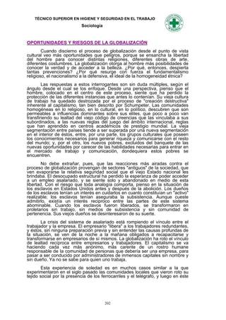 TÉCNICO SUPERIOR EN HIGIENE Y SEGURIDAD EN EL TRABAJO
                            Sociología



OPORTUNIDADES Y RIESGOS DE LA GLOBALIZACIÓN
        Cuando discierno el proceso de globalización desde el punto de vista
cultural veo más oportunidades que peligros, porque se ensancha la libertad
del hombre para conocer distintas religiones, diferentes obras de arte,
diferentes costumbres. La globalización otorga al hombre más posibilidades de
conocer la verdad y de acceder a la belleza. ¿Por qué, entonces, despierta
tantas prevenciones? ¿Por qué resurge con fuerza el fundamentalismo
religioso, el nacionalismo a la defensiva, el ideal de la homogeneidad étnica?
        Las respuestas a estos interrogantes son sin duda múltiples, según el
ángulo desde el cual se los enfoque. Desde una perspectiva, pienso que el
hombre, colocado en el centro de este proceso, siente que ha perdido la
protección de las diferentes instancias que antes lo contenían. Su vieja cultura
de trabajo ha quedado destrozada por el proceso de "creación destructiva"
inherente al capitalismo, tan bien descrito por Schumpeter. Las comunidades
homogéneas en lo religioso, en lo cultural, en lo político, descubren que son
permeables a influencias dominantes sobre sus elites, que poco a poco van
transfiriendo su lealtad del viejo código de creencias que las vinculaba a sus
subordinados, a las nuevas reglas del juego del ámbito internacional, reglas
que han aprendido en centros académicos de prestigio mundial. La vieja
segmentación entre países tiende a ser superada por una nueva segmentación
en el interior de éstos, entre, por una parte, los grupos culturales que poseen
los conocimientos necesarios para generar riqueza y comunicarse con el resto
del mundo; y, por el otro, los nuevos pobres, excluidos del banquete de las
nuevas oportunidades por carecer de las habilidades necesarias para entrar en
el mercado de trabajo y comunicación, dondequiera estos pobres se
encuentren.
        No debe extrañar, pues, que las reacciones más airadas contra el
proceso de globalización provengan de sectores "antiguos" de Ia sociedad, que
ven evaporarse la relativa seguridad social que el viejo Estado nacional les
brindaba. El desocupado estructural ha perdido la esperanza de poder acceder
a un empleo asalariado, y se siente solo y abandonado en medio de esta
libertad. Con el riesgo que toda analogía comporta, pienso en la situación de
los esclavos en Estados Unidos antes y después de la abolición. Los dueños
de los esclavos tenían un interés en cuidarlos en cuanto constituían un "activo"
realizable; los esclavos tenían aseguraba la subsistencia. Aunque cueste
admitirlo, existía un interés reciproco entre las partes de este sistema
abominable. Cuando los esclavos fueron liberados, se transformaron en
proletarios sin trabajo, sin medios de subsistencia y sin comunidad de
pertenencia. Sus viejos dueños se desinteresaron de su suerte.
       La crisis del sistema de asalariado está rompiendo el vínculo entre el
trabajador y la empresa. El empresario "libera" a los trabajadores redundantes,
y éstos, sin ninguna preparación previa y sin entender las causas profundas de
la situación, se ven de la noche a la mañana obligados a recapacitarse y
transformarse en empresarios de sí mismos. La globalización ha roto el vínculo
de lealtad recíproca entre empresarios y trabajadores. El capitalismo se va
haciendo cada vez más anónimo, más carente de un rostro humane
responsable de Ia comunidad de personas que debería ser una empresa, para
pasar a ser conducido por administradores de inmensos capitales sin nombre y
sin dueño. Ya no se sabe para quien uno trabaja.
        Esta experiencia de soledad es en muchos casos similar a la que
experimentaron en el siglo pasado las comunidades locales que vieron roto su
tejido social por la presencia de los ferrocarriles y el telégrafo, y luego en éste




                                         202
 
