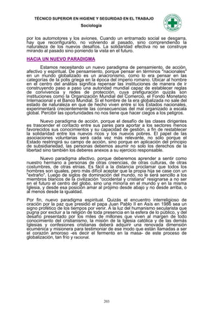 TÉCNICO SUPERIOR EN HIGIENE Y SEGURIDAD EN EL TRABAJO
                            Sociología


por los automotores y los aviones. Cuando un entramado social se desgarra,
hay que reconfigurarlo, no volviendo al pasado, sino comprendiendo la
naturaleza de los nuevos desafíos. La solidaridad efectiva no se construye
mirando al pasado sino poniendo la vista en el futuro.
HACIA UN NUEVO PARADIGMA
        Estamos necesitando un nuevo paradigma de pensamiento, de acción,
afectivo y espiritual. De pensamiento, porque pensar en términos "nacionales"
en un mundo globalizado es un anacronismo, como lo era pensar en las
categorías de Ia polis griega en la época del imperio romano. Ubicar al hombre
en el centro del análisis significa repensar las instituciones de manera de ir
construyendo paso a paso una autoridad mundial capaz de establecer reglas
de convivencia y redes de protección, cuya prefiguración quizás son
instituciones como la Organización Mundial del Comercio, el Fondo Monetario
Internacional y el Banco Mundial. Si el hombre de Ia era globalizada no sale del
estado de naturaleza en que de hecho viven entre sí los Estados nacionales,
experimentará crecientemente las consecuencias del mal organizado a escala
global. Percibir las oportunidades no nos tiene que hacer ciegos a los peligros.
        Nuevo paradigma de acción, porque el desafío de las clases dirigentes
es trascender el contacto entre sus pares para aportar a los sectores menos
favorecidos sus conocimientos y su capacidad de gestión, a fin de restablecer
la solidaridad entre los nuevos ricos y los nuevos pobres. El papel de las
asociaciones voluntarias será cada vez más relevante, no sólo porque el
Estado restringirá su campo de acción, sino porque en aplicación del principio
de subsidiariedad, las personas debemos asumir no solo los derechos de la
libertad sino también los deberes anexos a su ejercicio responsable.
       Nuevo paradigma afectivo, porque deberemos aprender a sentir como
nuestro hermano a personas de otras creencias, de otras culturas, de otras
costumbres, de otras etnias. Es fácil a la distancia proclamar que todos los
hombres son iguales, pero más difícil aceptar que la propia hija se case con un
"extraño". Luego de siglos de dominación del mundo, no le será sencillo a los
miembros blancos de la civilización "occidental y cristiana" resignarse a no ser
en el futuro el centro del globo, sino una minoría en el mundo y en la misma
Iglesia, y desde esa posición amar al prójimo desde abajo y no desde arriba, o
al menos desde la igualdad.
Por fin, nuevo paradigma espiritual. Quizás el encuentro interreligioso de
oración por la paz que presidió el papa Juan Pablo II en Asís en 1986 sea un
signo profético de los tiempos por venir. A la luz del humanismo secularista que
pugna por excluir a la religión de toda presencia en la esfera de lo público, y del
desafío presentado por los miles de millones que viven al margen de todo
conocimiento del cristianismo, la misión de la Iglesia católica y de las demás
Iglesias y confesiones cristianas deberá adquirir una renovada dimensión
ecuménica y misionera para testimoniar de ese modo que están Ilamadas a ser
el corazón amoroso -es decir el fermento en la masa- de este proceso de
globalización, tan frío y racional.




                                         203
 
